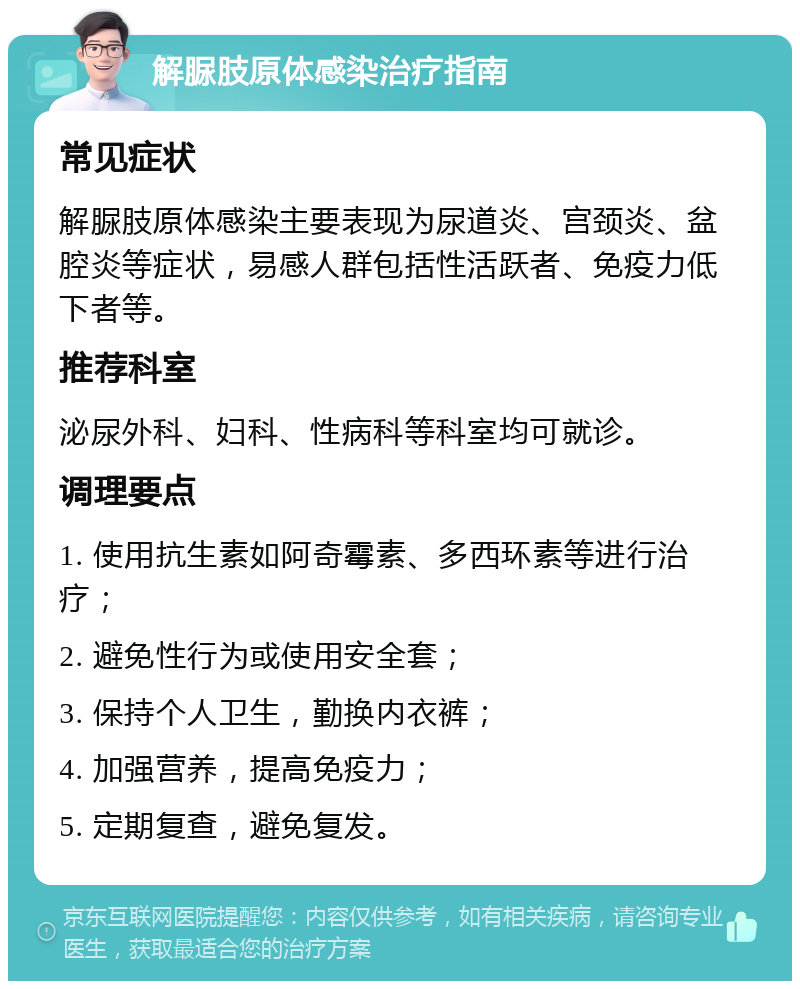 解脲肢原体感染治疗指南 常见症状 解脲肢原体感染主要表现为尿道炎、宫颈炎、盆腔炎等症状，易感人群包括性活跃者、免疫力低下者等。 推荐科室 泌尿外科、妇科、性病科等科室均可就诊。 调理要点 1. 使用抗生素如阿奇霉素、多西环素等进行治疗； 2. 避免性行为或使用安全套； 3. 保持个人卫生，勤换内衣裤； 4. 加强营养，提高免疫力； 5. 定期复查，避免复发。