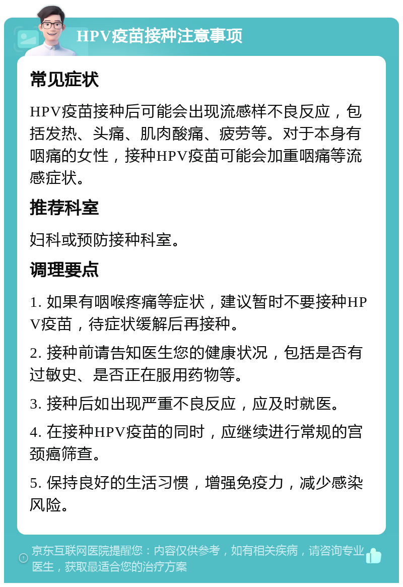 HPV疫苗接种注意事项 常见症状 HPV疫苗接种后可能会出现流感样不良反应，包括发热、头痛、肌肉酸痛、疲劳等。对于本身有咽痛的女性，接种HPV疫苗可能会加重咽痛等流感症状。 推荐科室 妇科或预防接种科室。 调理要点 1. 如果有咽喉疼痛等症状，建议暂时不要接种HPV疫苗，待症状缓解后再接种。 2. 接种前请告知医生您的健康状况，包括是否有过敏史、是否正在服用药物等。 3. 接种后如出现严重不良反应，应及时就医。 4. 在接种HPV疫苗的同时，应继续进行常规的宫颈癌筛查。 5. 保持良好的生活习惯，增强免疫力，减少感染风险。