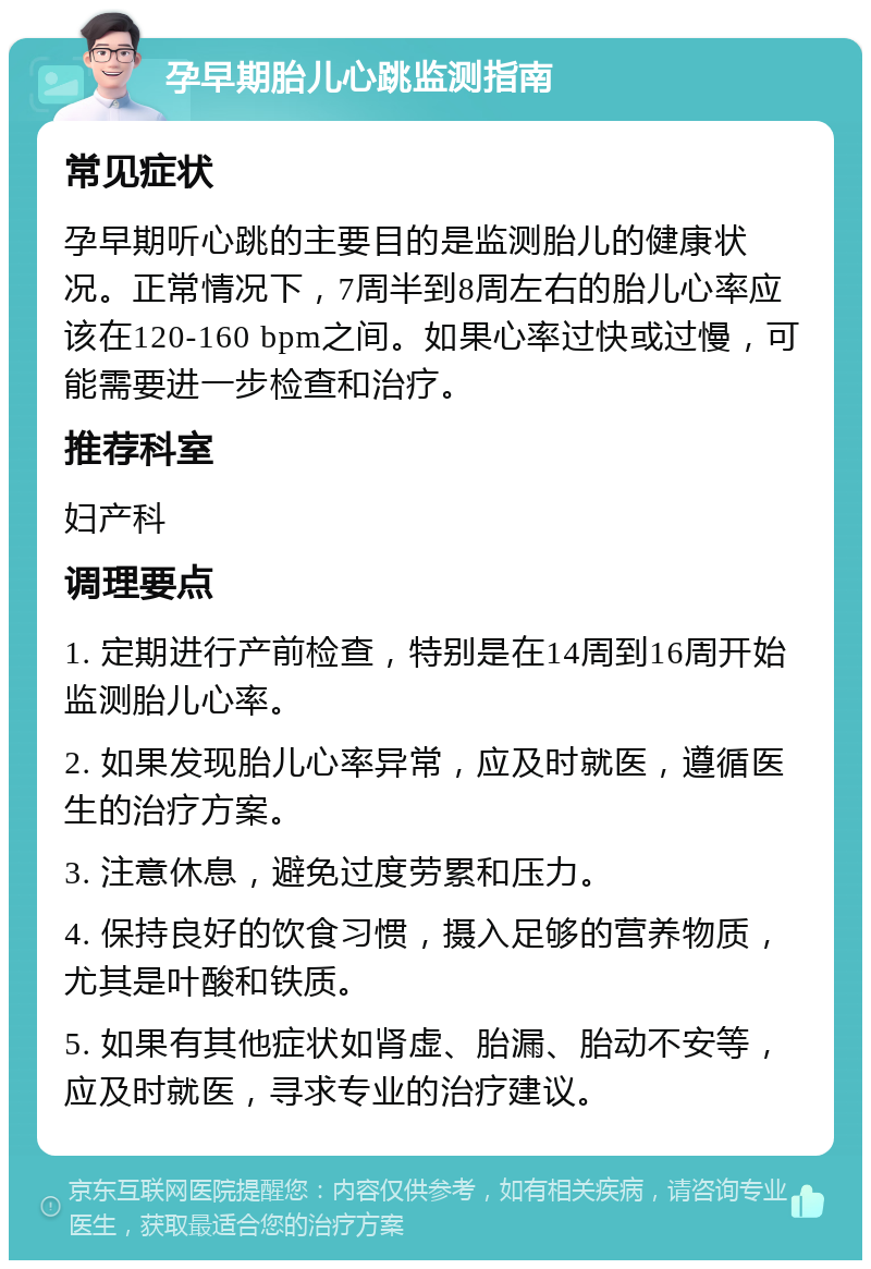 孕早期胎儿心跳监测指南 常见症状 孕早期听心跳的主要目的是监测胎儿的健康状况。正常情况下，7周半到8周左右的胎儿心率应该在120-160 bpm之间。如果心率过快或过慢，可能需要进一步检查和治疗。 推荐科室 妇产科 调理要点 1. 定期进行产前检查，特别是在14周到16周开始监测胎儿心率。 2. 如果发现胎儿心率异常，应及时就医，遵循医生的治疗方案。 3. 注意休息，避免过度劳累和压力。 4. 保持良好的饮食习惯，摄入足够的营养物质，尤其是叶酸和铁质。 5. 如果有其他症状如肾虚、胎漏、胎动不安等，应及时就医，寻求专业的治疗建议。