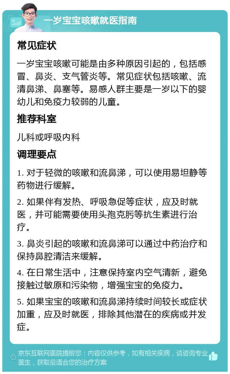 一岁宝宝咳嗽就医指南 常见症状 一岁宝宝咳嗽可能是由多种原因引起的，包括感冒、鼻炎、支气管炎等。常见症状包括咳嗽、流清鼻涕、鼻塞等。易感人群主要是一岁以下的婴幼儿和免疫力较弱的儿童。 推荐科室 儿科或呼吸内科 调理要点 1. 对于轻微的咳嗽和流鼻涕，可以使用易坦静等药物进行缓解。 2. 如果伴有发热、呼吸急促等症状，应及时就医，并可能需要使用头孢克肟等抗生素进行治疗。 3. 鼻炎引起的咳嗽和流鼻涕可以通过中药治疗和保持鼻腔清洁来缓解。 4. 在日常生活中，注意保持室内空气清新，避免接触过敏原和污染物，增强宝宝的免疫力。 5. 如果宝宝的咳嗽和流鼻涕持续时间较长或症状加重，应及时就医，排除其他潜在的疾病或并发症。