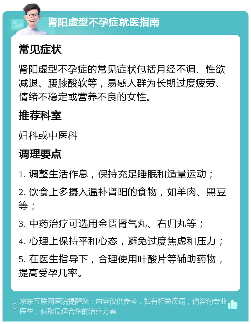 肾阳虚型不孕症就医指南 常见症状 肾阳虚型不孕症的常见症状包括月经不调、性欲减退、腰膝酸软等，易感人群为长期过度疲劳、情绪不稳定或营养不良的女性。 推荐科室 妇科或中医科 调理要点 1. 调整生活作息，保持充足睡眠和适量运动； 2. 饮食上多摄入温补肾阳的食物，如羊肉、黑豆等； 3. 中药治疗可选用金匮肾气丸、右归丸等； 4. 心理上保持平和心态，避免过度焦虑和压力； 5. 在医生指导下，合理使用叶酸片等辅助药物，提高受孕几率。