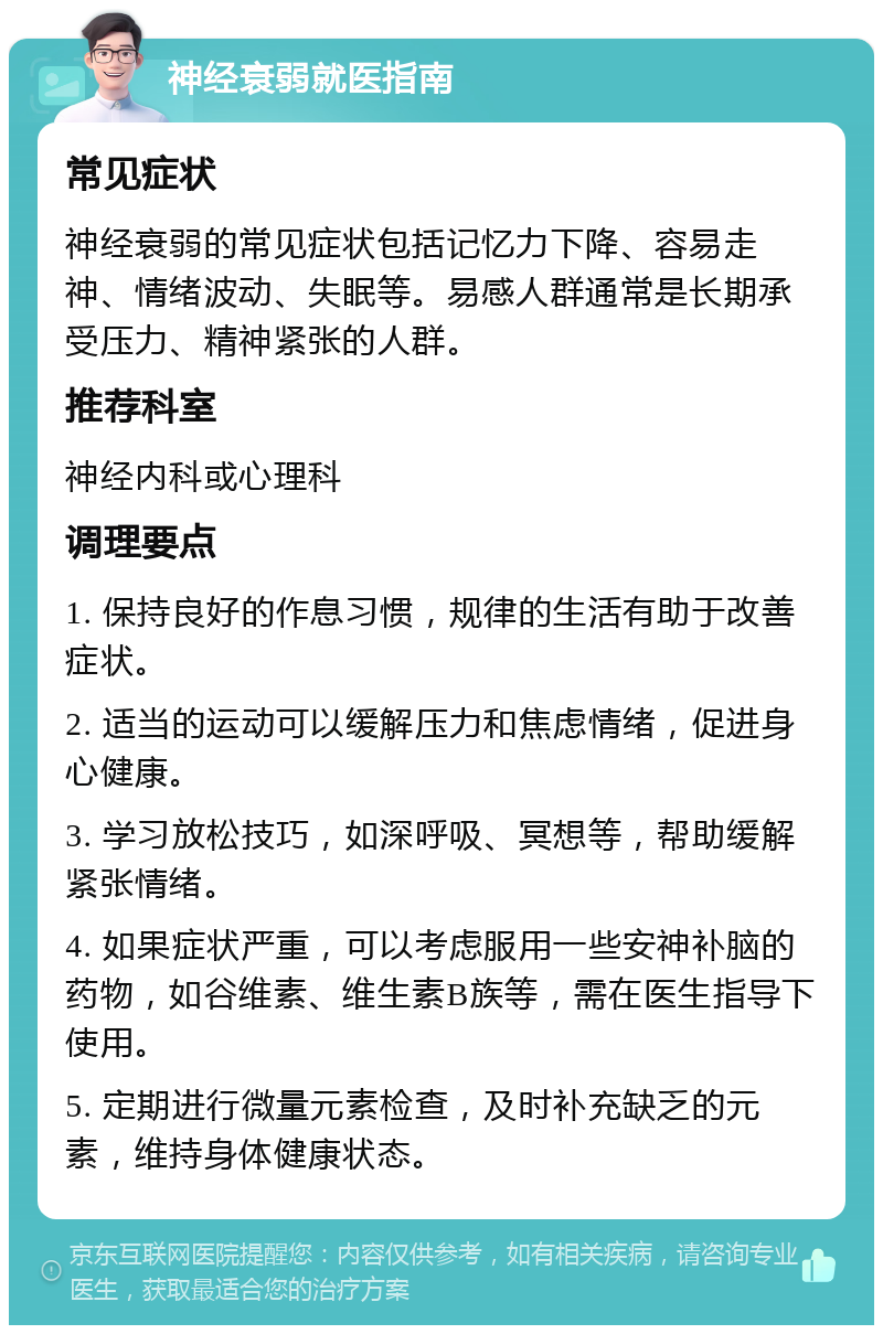 神经衰弱就医指南 常见症状 神经衰弱的常见症状包括记忆力下降、容易走神、情绪波动、失眠等。易感人群通常是长期承受压力、精神紧张的人群。 推荐科室 神经内科或心理科 调理要点 1. 保持良好的作息习惯，规律的生活有助于改善症状。 2. 适当的运动可以缓解压力和焦虑情绪，促进身心健康。 3. 学习放松技巧，如深呼吸、冥想等，帮助缓解紧张情绪。 4. 如果症状严重，可以考虑服用一些安神补脑的药物，如谷维素、维生素B族等，需在医生指导下使用。 5. 定期进行微量元素检查，及时补充缺乏的元素，维持身体健康状态。