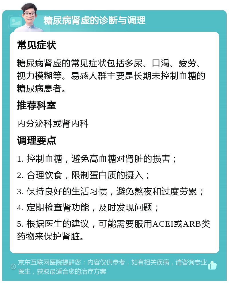 糖尿病肾虚的诊断与调理 常见症状 糖尿病肾虚的常见症状包括多尿、口渴、疲劳、视力模糊等。易感人群主要是长期未控制血糖的糖尿病患者。 推荐科室 内分泌科或肾内科 调理要点 1. 控制血糖，避免高血糖对肾脏的损害； 2. 合理饮食，限制蛋白质的摄入； 3. 保持良好的生活习惯，避免熬夜和过度劳累； 4. 定期检查肾功能，及时发现问题； 5. 根据医生的建议，可能需要服用ACEI或ARB类药物来保护肾脏。