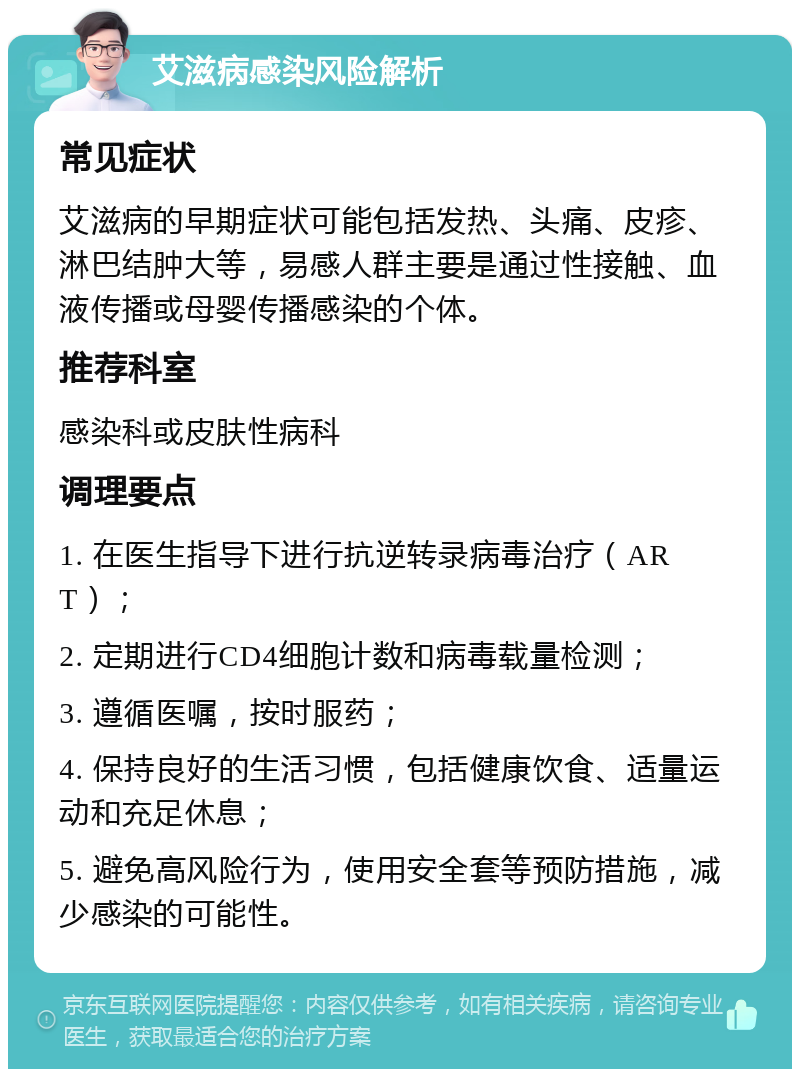 艾滋病感染风险解析 常见症状 艾滋病的早期症状可能包括发热、头痛、皮疹、淋巴结肿大等，易感人群主要是通过性接触、血液传播或母婴传播感染的个体。 推荐科室 感染科或皮肤性病科 调理要点 1. 在医生指导下进行抗逆转录病毒治疗（ART）； 2. 定期进行CD4细胞计数和病毒载量检测； 3. 遵循医嘱，按时服药； 4. 保持良好的生活习惯，包括健康饮食、适量运动和充足休息； 5. 避免高风险行为，使用安全套等预防措施，减少感染的可能性。