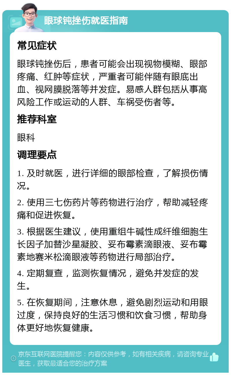 眼球钝挫伤就医指南 常见症状 眼球钝挫伤后，患者可能会出现视物模糊、眼部疼痛、红肿等症状，严重者可能伴随有眼底出血、视网膜脱落等并发症。易感人群包括从事高风险工作或运动的人群、车祸受伤者等。 推荐科室 眼科 调理要点 1. 及时就医，进行详细的眼部检查，了解损伤情况。 2. 使用三七伤药片等药物进行治疗，帮助减轻疼痛和促进恢复。 3. 根据医生建议，使用重组牛碱性成纤维细胞生长因子加替沙星凝胶、妥布霉素滴眼液、妥布霉素地赛米松滴眼液等药物进行局部治疗。 4. 定期复查，监测恢复情况，避免并发症的发生。 5. 在恢复期间，注意休息，避免剧烈运动和用眼过度，保持良好的生活习惯和饮食习惯，帮助身体更好地恢复健康。