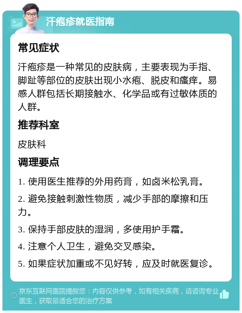 汗疱疹就医指南 常见症状 汗疱疹是一种常见的皮肤病，主要表现为手指、脚趾等部位的皮肤出现小水疱、脱皮和瘙痒。易感人群包括长期接触水、化学品或有过敏体质的人群。 推荐科室 皮肤科 调理要点 1. 使用医生推荐的外用药膏，如卤米松乳膏。 2. 避免接触刺激性物质，减少手部的摩擦和压力。 3. 保持手部皮肤的湿润，多使用护手霜。 4. 注意个人卫生，避免交叉感染。 5. 如果症状加重或不见好转，应及时就医复诊。