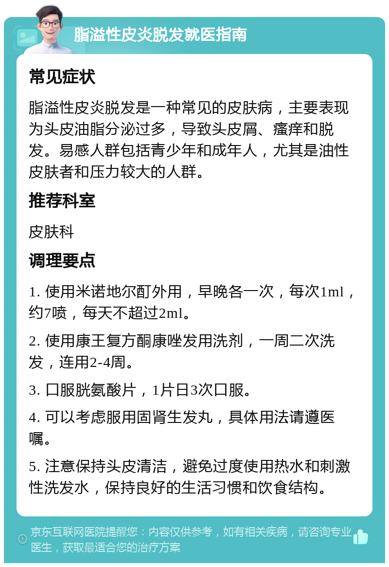 脂溢性皮炎脱发就医指南 常见症状 脂溢性皮炎脱发是一种常见的皮肤病，主要表现为头皮油脂分泌过多，导致头皮屑、瘙痒和脱发。易感人群包括青少年和成年人，尤其是油性皮肤者和压力较大的人群。 推荐科室 皮肤科 调理要点 1. 使用米诺地尔酊外用，早晚各一次，每次1ml，约7喷，每天不超过2ml。 2. 使用康王复方酮康唑发用洗剂，一周二次洗发，连用2-4周。 3. 口服胱氨酸片，1片日3次口服。 4. 可以考虑服用固肾生发丸，具体用法请遵医嘱。 5. 注意保持头皮清洁，避免过度使用热水和刺激性洗发水，保持良好的生活习惯和饮食结构。