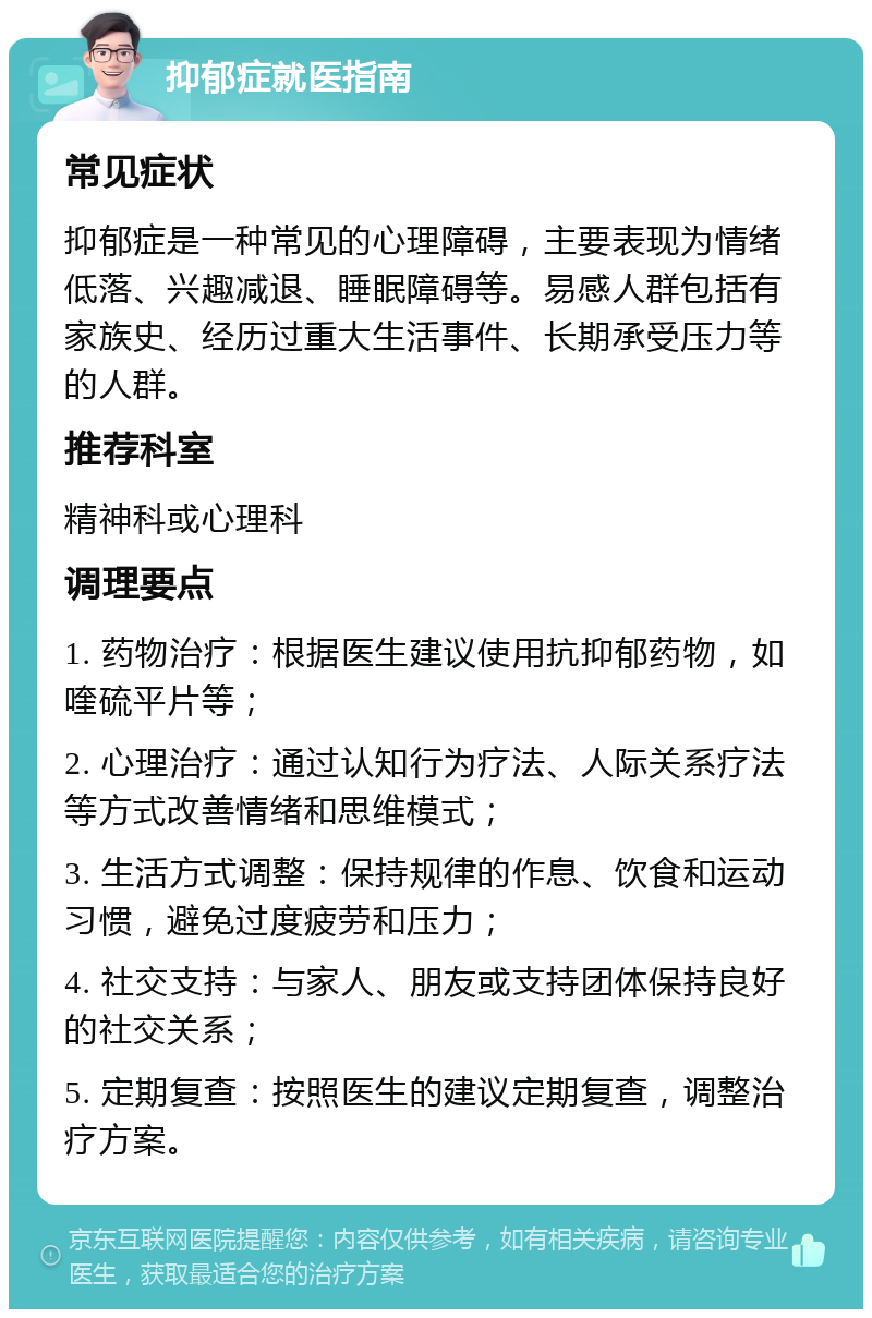 抑郁症就医指南 常见症状 抑郁症是一种常见的心理障碍，主要表现为情绪低落、兴趣减退、睡眠障碍等。易感人群包括有家族史、经历过重大生活事件、长期承受压力等的人群。 推荐科室 精神科或心理科 调理要点 1. 药物治疗：根据医生建议使用抗抑郁药物，如喹硫平片等； 2. 心理治疗：通过认知行为疗法、人际关系疗法等方式改善情绪和思维模式； 3. 生活方式调整：保持规律的作息、饮食和运动习惯，避免过度疲劳和压力； 4. 社交支持：与家人、朋友或支持团体保持良好的社交关系； 5. 定期复查：按照医生的建议定期复查，调整治疗方案。