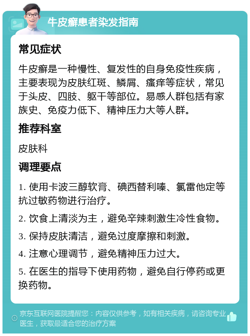 牛皮癣患者染发指南 常见症状 牛皮癣是一种慢性、复发性的自身免疫性疾病，主要表现为皮肤红斑、鳞屑、瘙痒等症状，常见于头皮、四肢、躯干等部位。易感人群包括有家族史、免疫力低下、精神压力大等人群。 推荐科室 皮肤科 调理要点 1. 使用卡波三醇软膏、碘西替利嗪、氯雷他定等抗过敏药物进行治疗。 2. 饮食上清淡为主，避免辛辣刺激生冷性食物。 3. 保持皮肤清洁，避免过度摩擦和刺激。 4. 注意心理调节，避免精神压力过大。 5. 在医生的指导下使用药物，避免自行停药或更换药物。