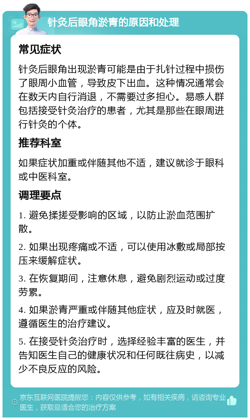 针灸后眼角淤青的原因和处理 常见症状 针灸后眼角出现淤青可能是由于扎针过程中损伤了眼周小血管，导致皮下出血。这种情况通常会在数天内自行消退，不需要过多担心。易感人群包括接受针灸治疗的患者，尤其是那些在眼周进行针灸的个体。 推荐科室 如果症状加重或伴随其他不适，建议就诊于眼科或中医科室。 调理要点 1. 避免揉搓受影响的区域，以防止淤血范围扩散。 2. 如果出现疼痛或不适，可以使用冰敷或局部按压来缓解症状。 3. 在恢复期间，注意休息，避免剧烈运动或过度劳累。 4. 如果淤青严重或伴随其他症状，应及时就医，遵循医生的治疗建议。 5. 在接受针灸治疗时，选择经验丰富的医生，并告知医生自己的健康状况和任何既往病史，以减少不良反应的风险。