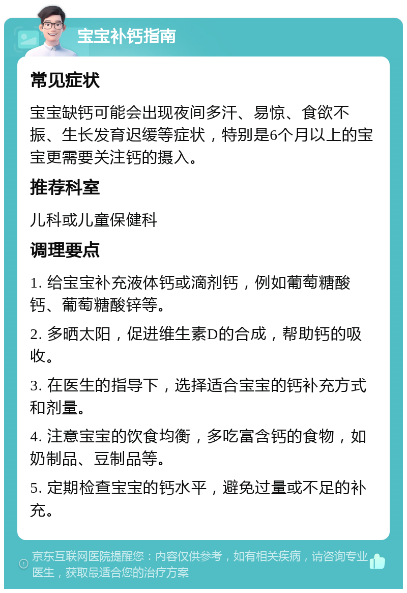 宝宝补钙指南 常见症状 宝宝缺钙可能会出现夜间多汗、易惊、食欲不振、生长发育迟缓等症状，特别是6个月以上的宝宝更需要关注钙的摄入。 推荐科室 儿科或儿童保健科 调理要点 1. 给宝宝补充液体钙或滴剂钙，例如葡萄糖酸钙、葡萄糖酸锌等。 2. 多晒太阳，促进维生素D的合成，帮助钙的吸收。 3. 在医生的指导下，选择适合宝宝的钙补充方式和剂量。 4. 注意宝宝的饮食均衡，多吃富含钙的食物，如奶制品、豆制品等。 5. 定期检查宝宝的钙水平，避免过量或不足的补充。