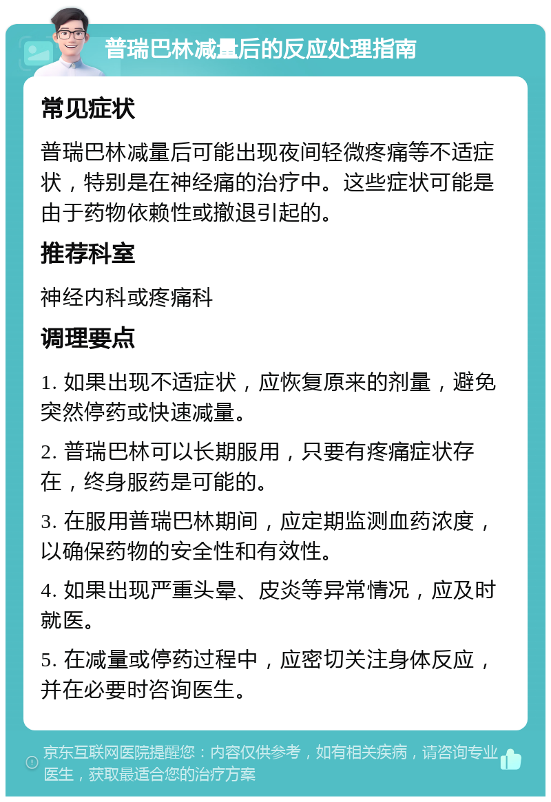 普瑞巴林减量后的反应处理指南 常见症状 普瑞巴林减量后可能出现夜间轻微疼痛等不适症状，特别是在神经痛的治疗中。这些症状可能是由于药物依赖性或撤退引起的。 推荐科室 神经内科或疼痛科 调理要点 1. 如果出现不适症状，应恢复原来的剂量，避免突然停药或快速减量。 2. 普瑞巴林可以长期服用，只要有疼痛症状存在，终身服药是可能的。 3. 在服用普瑞巴林期间，应定期监测血药浓度，以确保药物的安全性和有效性。 4. 如果出现严重头晕、皮炎等异常情况，应及时就医。 5. 在减量或停药过程中，应密切关注身体反应，并在必要时咨询医生。