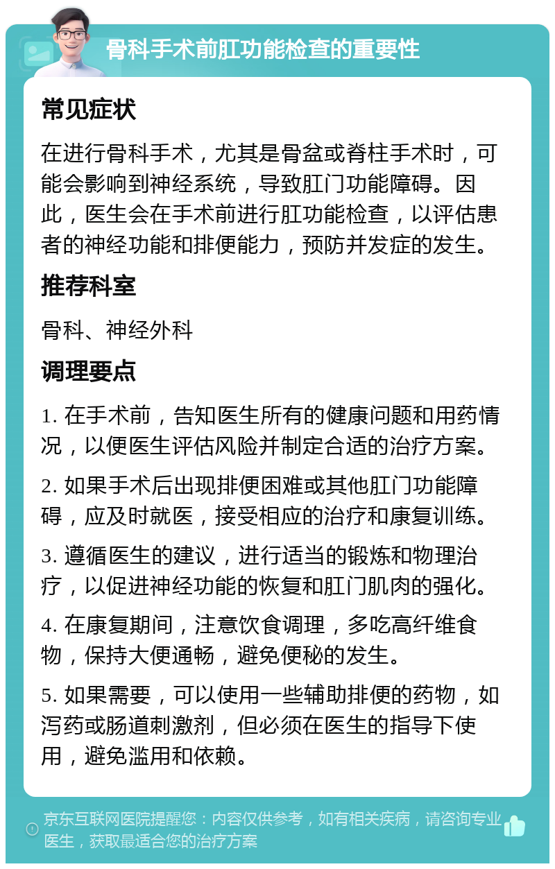 骨科手术前肛功能检查的重要性 常见症状 在进行骨科手术，尤其是骨盆或脊柱手术时，可能会影响到神经系统，导致肛门功能障碍。因此，医生会在手术前进行肛功能检查，以评估患者的神经功能和排便能力，预防并发症的发生。 推荐科室 骨科、神经外科 调理要点 1. 在手术前，告知医生所有的健康问题和用药情况，以便医生评估风险并制定合适的治疗方案。 2. 如果手术后出现排便困难或其他肛门功能障碍，应及时就医，接受相应的治疗和康复训练。 3. 遵循医生的建议，进行适当的锻炼和物理治疗，以促进神经功能的恢复和肛门肌肉的强化。 4. 在康复期间，注意饮食调理，多吃高纤维食物，保持大便通畅，避免便秘的发生。 5. 如果需要，可以使用一些辅助排便的药物，如泻药或肠道刺激剂，但必须在医生的指导下使用，避免滥用和依赖。