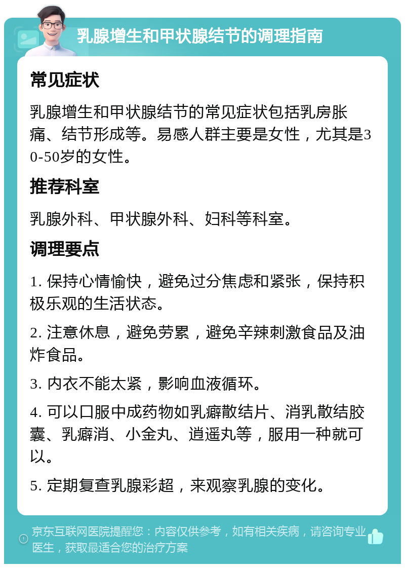 乳腺增生和甲状腺结节的调理指南 常见症状 乳腺增生和甲状腺结节的常见症状包括乳房胀痛、结节形成等。易感人群主要是女性，尤其是30-50岁的女性。 推荐科室 乳腺外科、甲状腺外科、妇科等科室。 调理要点 1. 保持心情愉快，避免过分焦虑和紧张，保持积极乐观的生活状态。 2. 注意休息，避免劳累，避免辛辣刺激食品及油炸食品。 3. 内衣不能太紧，影响血液循环。 4. 可以口服中成药物如乳癖散结片、消乳散结胶囊、乳癖消、小金丸、逍遥丸等，服用一种就可以。 5. 定期复查乳腺彩超，来观察乳腺的变化。