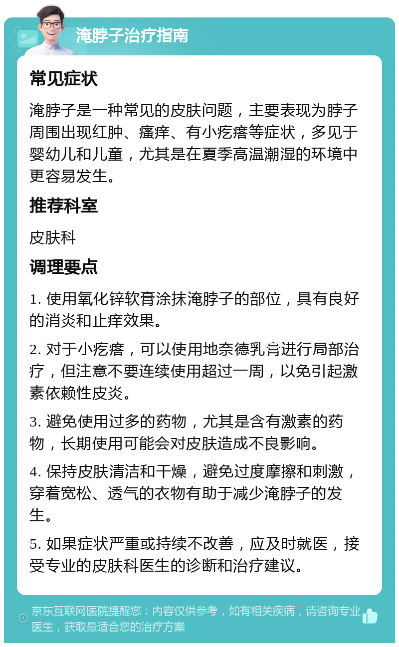 淹脖子治疗指南 常见症状 淹脖子是一种常见的皮肤问题，主要表现为脖子周围出现红肿、瘙痒、有小疙瘩等症状，多见于婴幼儿和儿童，尤其是在夏季高温潮湿的环境中更容易发生。 推荐科室 皮肤科 调理要点 1. 使用氧化锌软膏涂抹淹脖子的部位，具有良好的消炎和止痒效果。 2. 对于小疙瘩，可以使用地奈德乳膏进行局部治疗，但注意不要连续使用超过一周，以免引起激素依赖性皮炎。 3. 避免使用过多的药物，尤其是含有激素的药物，长期使用可能会对皮肤造成不良影响。 4. 保持皮肤清洁和干燥，避免过度摩擦和刺激，穿着宽松、透气的衣物有助于减少淹脖子的发生。 5. 如果症状严重或持续不改善，应及时就医，接受专业的皮肤科医生的诊断和治疗建议。