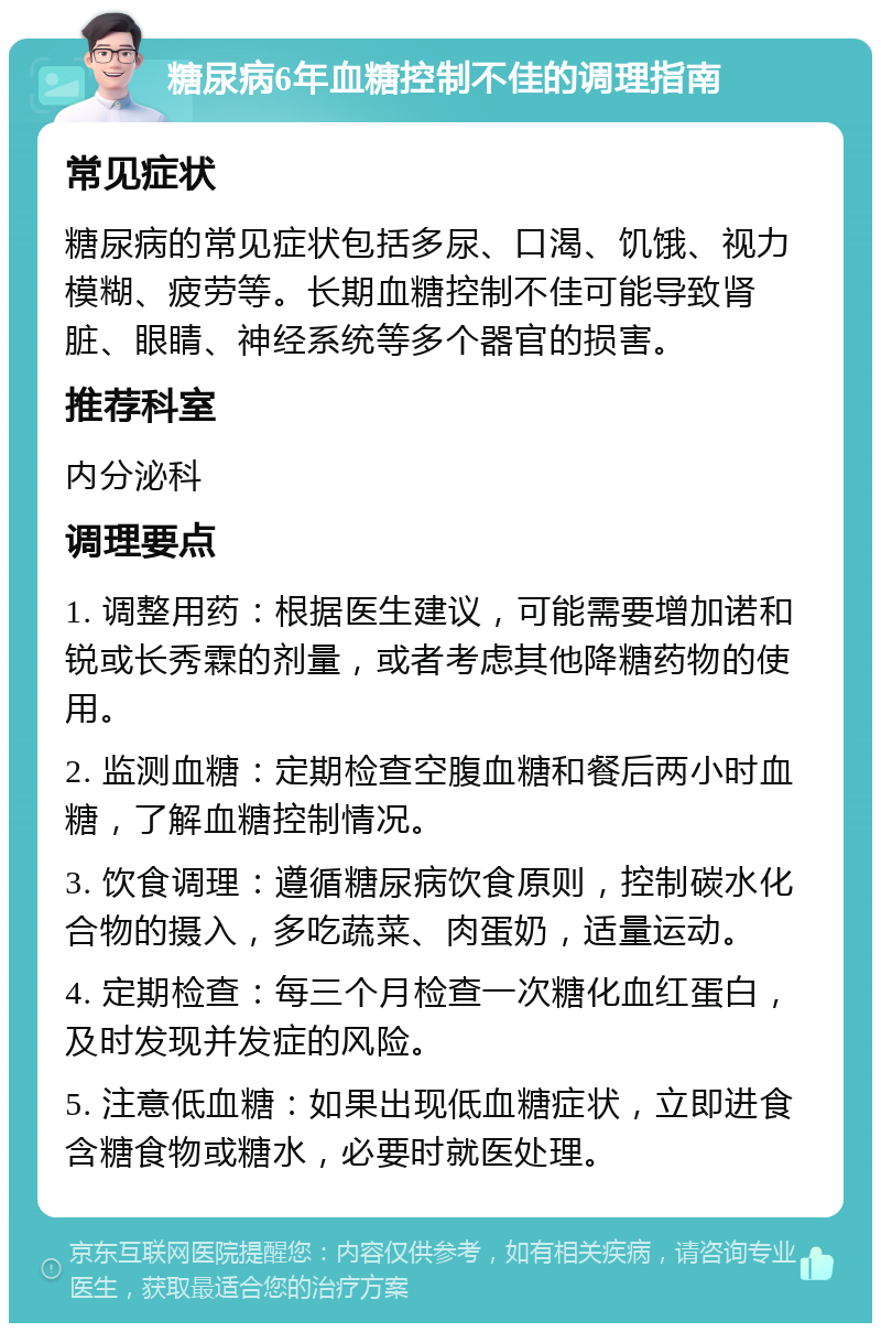 糖尿病6年血糖控制不佳的调理指南 常见症状 糖尿病的常见症状包括多尿、口渴、饥饿、视力模糊、疲劳等。长期血糖控制不佳可能导致肾脏、眼睛、神经系统等多个器官的损害。 推荐科室 内分泌科 调理要点 1. 调整用药：根据医生建议，可能需要增加诺和锐或长秀霖的剂量，或者考虑其他降糖药物的使用。 2. 监测血糖：定期检查空腹血糖和餐后两小时血糖，了解血糖控制情况。 3. 饮食调理：遵循糖尿病饮食原则，控制碳水化合物的摄入，多吃蔬菜、肉蛋奶，适量运动。 4. 定期检查：每三个月检查一次糖化血红蛋白，及时发现并发症的风险。 5. 注意低血糖：如果出现低血糖症状，立即进食含糖食物或糖水，必要时就医处理。