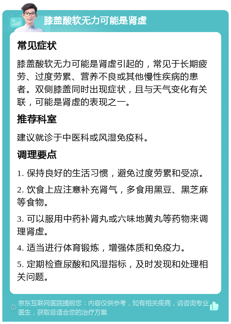 膝盖酸软无力可能是肾虚 常见症状 膝盖酸软无力可能是肾虚引起的，常见于长期疲劳、过度劳累、营养不良或其他慢性疾病的患者。双侧膝盖同时出现症状，且与天气变化有关联，可能是肾虚的表现之一。 推荐科室 建议就诊于中医科或风湿免疫科。 调理要点 1. 保持良好的生活习惯，避免过度劳累和受凉。 2. 饮食上应注意补充肾气，多食用黑豆、黑芝麻等食物。 3. 可以服用中药补肾丸或六味地黄丸等药物来调理肾虚。 4. 适当进行体育锻炼，增强体质和免疫力。 5. 定期检查尿酸和风湿指标，及时发现和处理相关问题。