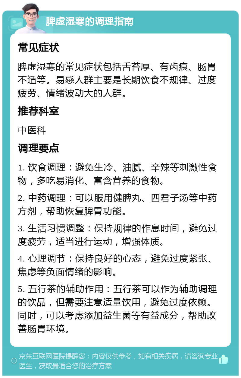 脾虚湿寒的调理指南 常见症状 脾虚湿寒的常见症状包括舌苔厚、有齿痕、肠胃不适等。易感人群主要是长期饮食不规律、过度疲劳、情绪波动大的人群。 推荐科室 中医科 调理要点 1. 饮食调理：避免生冷、油腻、辛辣等刺激性食物，多吃易消化、富含营养的食物。 2. 中药调理：可以服用健脾丸、四君子汤等中药方剂，帮助恢复脾胃功能。 3. 生活习惯调整：保持规律的作息时间，避免过度疲劳，适当进行运动，增强体质。 4. 心理调节：保持良好的心态，避免过度紧张、焦虑等负面情绪的影响。 5. 五行茶的辅助作用：五行茶可以作为辅助调理的饮品，但需要注意适量饮用，避免过度依赖。同时，可以考虑添加益生菌等有益成分，帮助改善肠胃环境。