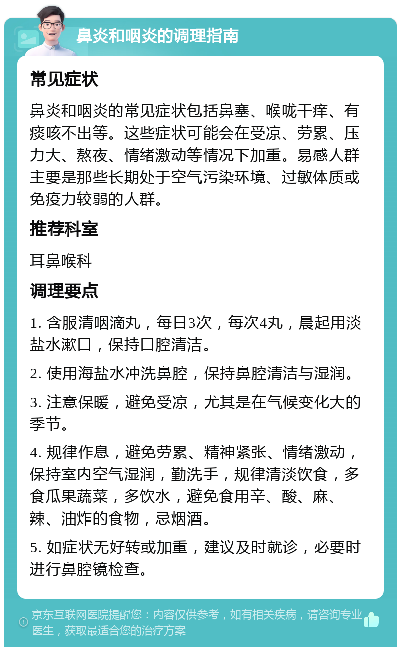 鼻炎和咽炎的调理指南 常见症状 鼻炎和咽炎的常见症状包括鼻塞、喉咙干痒、有痰咳不出等。这些症状可能会在受凉、劳累、压力大、熬夜、情绪激动等情况下加重。易感人群主要是那些长期处于空气污染环境、过敏体质或免疫力较弱的人群。 推荐科室 耳鼻喉科 调理要点 1. 含服清咽滴丸，每日3次，每次4丸，晨起用淡盐水漱口，保持口腔清洁。 2. 使用海盐水冲洗鼻腔，保持鼻腔清洁与湿润。 3. 注意保暖，避免受凉，尤其是在气候变化大的季节。 4. 规律作息，避免劳累、精神紧张、情绪激动，保持室内空气湿润，勤洗手，规律清淡饮食，多食瓜果蔬菜，多饮水，避免食用辛、酸、麻、辣、油炸的食物，忌烟酒。 5. 如症状无好转或加重，建议及时就诊，必要时进行鼻腔镜检查。