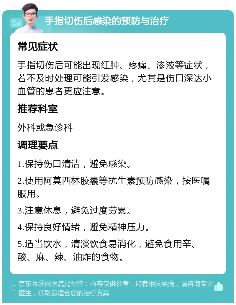 手指切伤后感染的预防与治疗 常见症状 手指切伤后可能出现红肿、疼痛、渗液等症状，若不及时处理可能引发感染，尤其是伤口深达小血管的患者更应注意。 推荐科室 外科或急诊科 调理要点 1.保持伤口清洁，避免感染。 2.使用阿莫西林胶囊等抗生素预防感染，按医嘱服用。 3.注意休息，避免过度劳累。 4.保持良好情绪，避免精神压力。 5.适当饮水，清淡饮食易消化，避免食用辛、酸、麻、辣、油炸的食物。