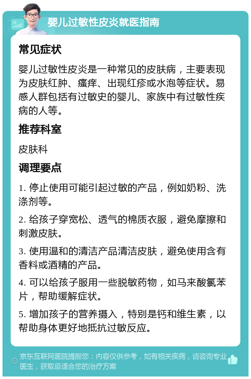 婴儿过敏性皮炎就医指南 常见症状 婴儿过敏性皮炎是一种常见的皮肤病，主要表现为皮肤红肿、瘙痒、出现红疹或水泡等症状。易感人群包括有过敏史的婴儿、家族中有过敏性疾病的人等。 推荐科室 皮肤科 调理要点 1. 停止使用可能引起过敏的产品，例如奶粉、洗涤剂等。 2. 给孩子穿宽松、透气的棉质衣服，避免摩擦和刺激皮肤。 3. 使用温和的清洁产品清洁皮肤，避免使用含有香料或酒精的产品。 4. 可以给孩子服用一些脱敏药物，如马来酸氯苯片，帮助缓解症状。 5. 增加孩子的营养摄入，特别是钙和维生素，以帮助身体更好地抵抗过敏反应。