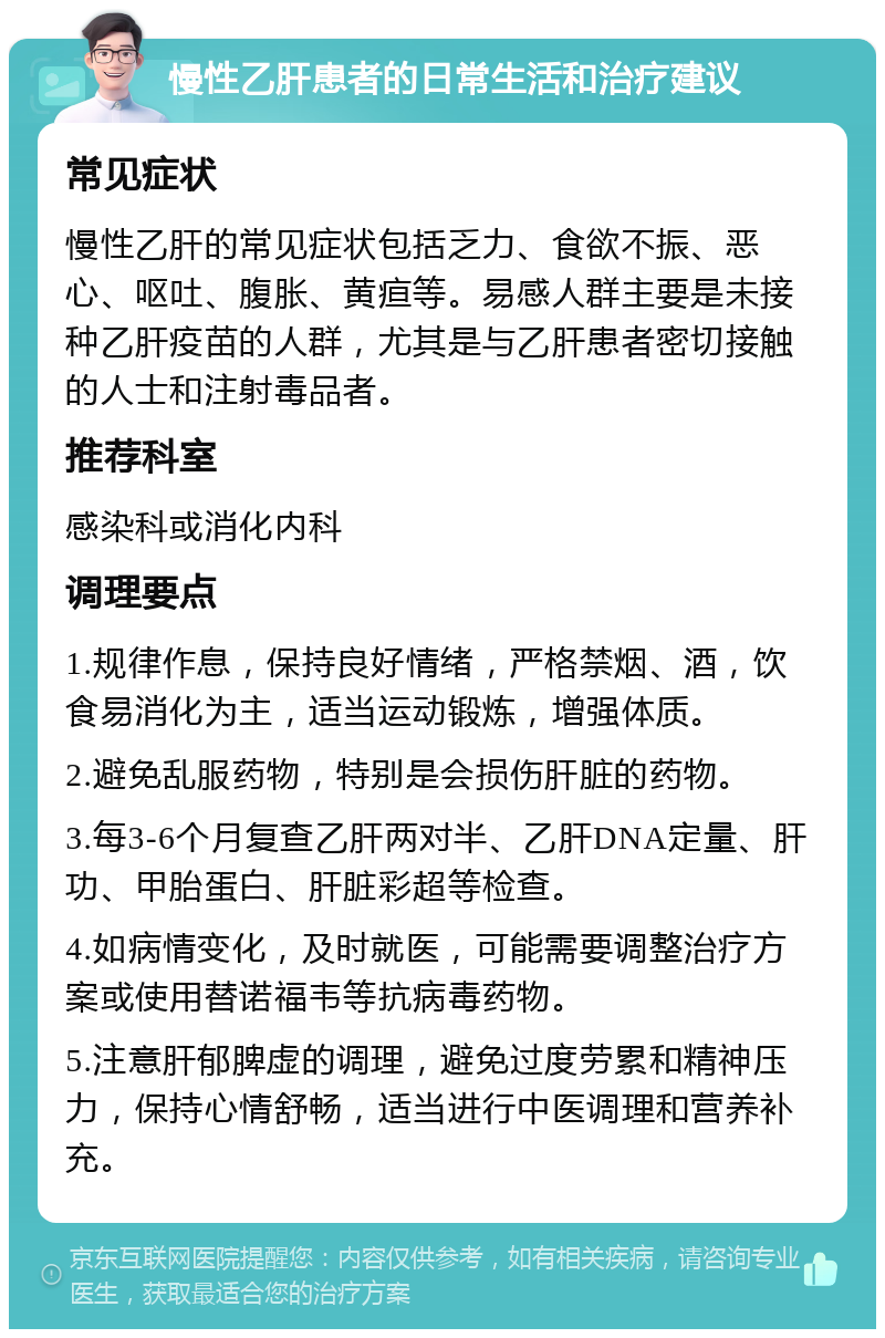 慢性乙肝患者的日常生活和治疗建议 常见症状 慢性乙肝的常见症状包括乏力、食欲不振、恶心、呕吐、腹胀、黄疸等。易感人群主要是未接种乙肝疫苗的人群，尤其是与乙肝患者密切接触的人士和注射毒品者。 推荐科室 感染科或消化内科 调理要点 1.规律作息，保持良好情绪，严格禁烟、酒，饮食易消化为主，适当运动锻炼，增强体质。 2.避免乱服药物，特别是会损伤肝脏的药物。 3.每3-6个月复查乙肝两对半、乙肝DNA定量、肝功、甲胎蛋白、肝脏彩超等检查。 4.如病情变化，及时就医，可能需要调整治疗方案或使用替诺福韦等抗病毒药物。 5.注意肝郁脾虚的调理，避免过度劳累和精神压力，保持心情舒畅，适当进行中医调理和营养补充。