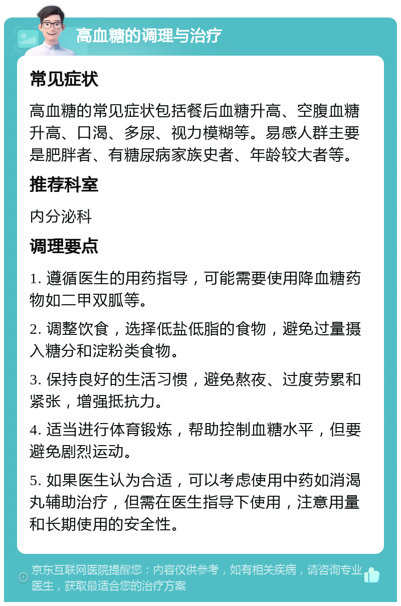 高血糖的调理与治疗 常见症状 高血糖的常见症状包括餐后血糖升高、空腹血糖升高、口渴、多尿、视力模糊等。易感人群主要是肥胖者、有糖尿病家族史者、年龄较大者等。 推荐科室 内分泌科 调理要点 1. 遵循医生的用药指导，可能需要使用降血糖药物如二甲双胍等。 2. 调整饮食，选择低盐低脂的食物，避免过量摄入糖分和淀粉类食物。 3. 保持良好的生活习惯，避免熬夜、过度劳累和紧张，增强抵抗力。 4. 适当进行体育锻炼，帮助控制血糖水平，但要避免剧烈运动。 5. 如果医生认为合适，可以考虑使用中药如消渴丸辅助治疗，但需在医生指导下使用，注意用量和长期使用的安全性。