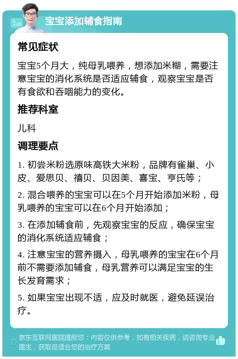 宝宝添加辅食指南 常见症状 宝宝5个月大，纯母乳喂养，想添加米糊，需要注意宝宝的消化系统是否适应辅食，观察宝宝是否有食欲和吞咽能力的变化。 推荐科室 儿科 调理要点 1. 初尝米粉选原味高铁大米粉，品牌有雀巢、小皮、爱思贝、禧贝、贝因美、喜宝、亨氏等； 2. 混合喂养的宝宝可以在5个月开始添加米粉，母乳喂养的宝宝可以在6个月开始添加； 3. 在添加辅食前，先观察宝宝的反应，确保宝宝的消化系统适应辅食； 4. 注意宝宝的营养摄入，母乳喂养的宝宝在6个月前不需要添加辅食，母乳营养可以满足宝宝的生长发育需求； 5. 如果宝宝出现不适，应及时就医，避免延误治疗。