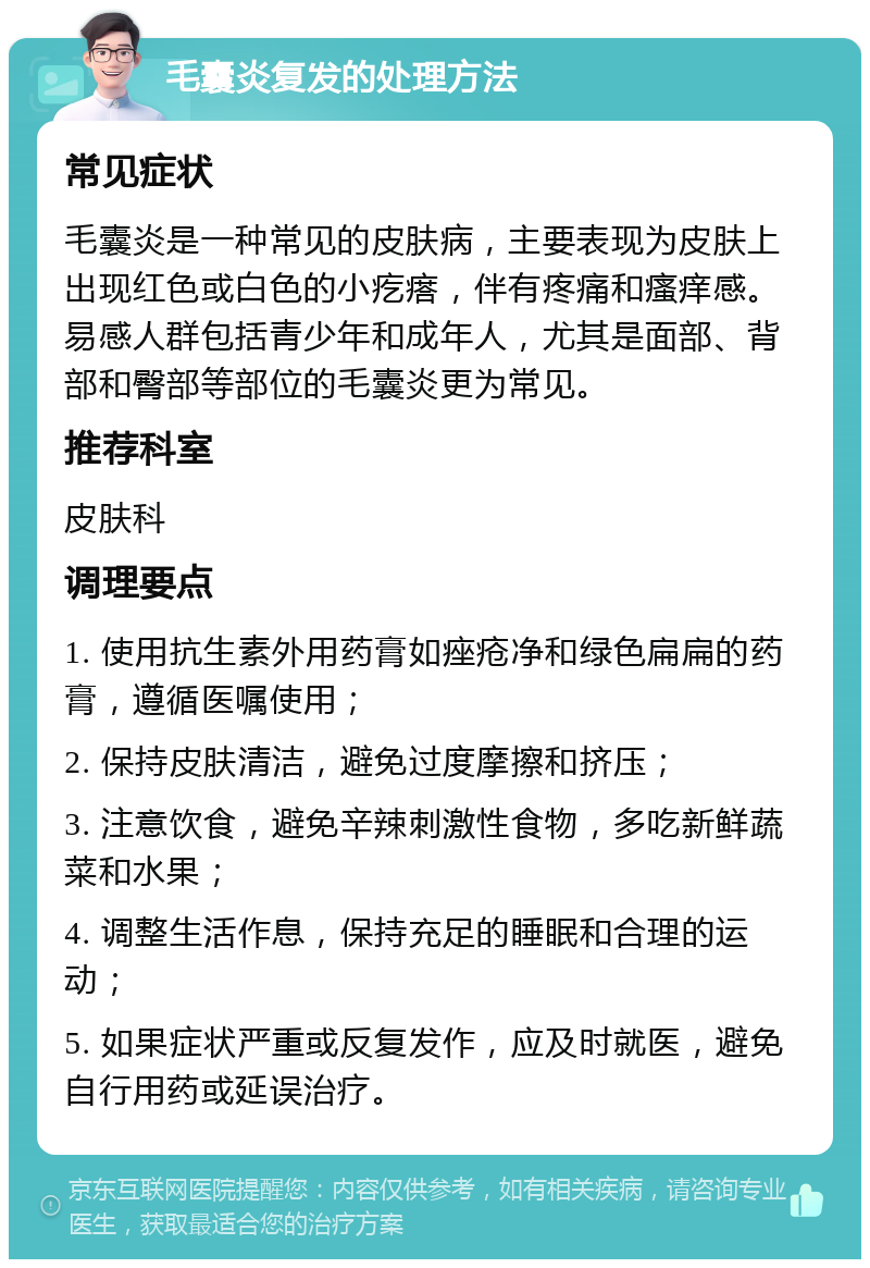 毛囊炎复发的处理方法 常见症状 毛囊炎是一种常见的皮肤病，主要表现为皮肤上出现红色或白色的小疙瘩，伴有疼痛和瘙痒感。易感人群包括青少年和成年人，尤其是面部、背部和臀部等部位的毛囊炎更为常见。 推荐科室 皮肤科 调理要点 1. 使用抗生素外用药膏如痤疮净和绿色扁扁的药膏，遵循医嘱使用； 2. 保持皮肤清洁，避免过度摩擦和挤压； 3. 注意饮食，避免辛辣刺激性食物，多吃新鲜蔬菜和水果； 4. 调整生活作息，保持充足的睡眠和合理的运动； 5. 如果症状严重或反复发作，应及时就医，避免自行用药或延误治疗。