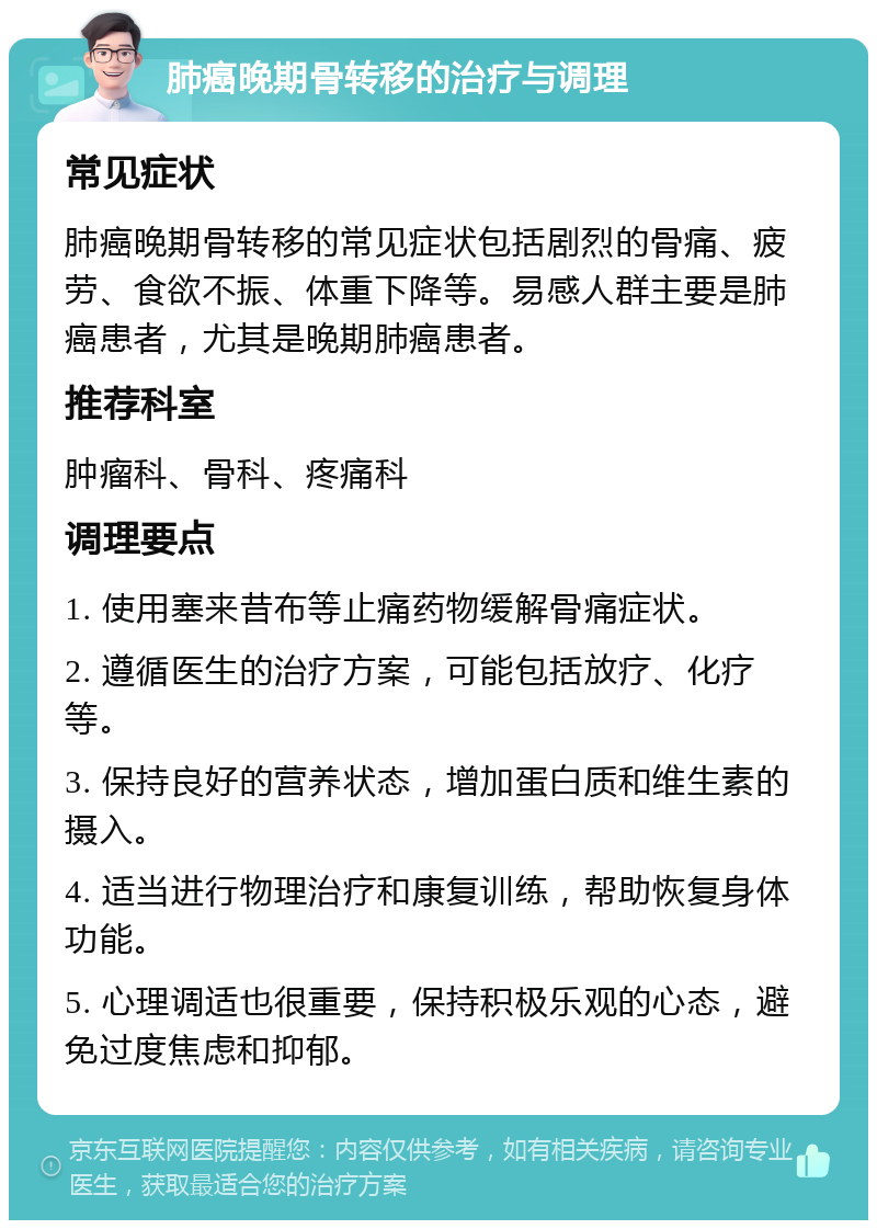 肺癌晚期骨转移的治疗与调理 常见症状 肺癌晚期骨转移的常见症状包括剧烈的骨痛、疲劳、食欲不振、体重下降等。易感人群主要是肺癌患者，尤其是晚期肺癌患者。 推荐科室 肿瘤科、骨科、疼痛科 调理要点 1. 使用塞来昔布等止痛药物缓解骨痛症状。 2. 遵循医生的治疗方案，可能包括放疗、化疗等。 3. 保持良好的营养状态，增加蛋白质和维生素的摄入。 4. 适当进行物理治疗和康复训练，帮助恢复身体功能。 5. 心理调适也很重要，保持积极乐观的心态，避免过度焦虑和抑郁。