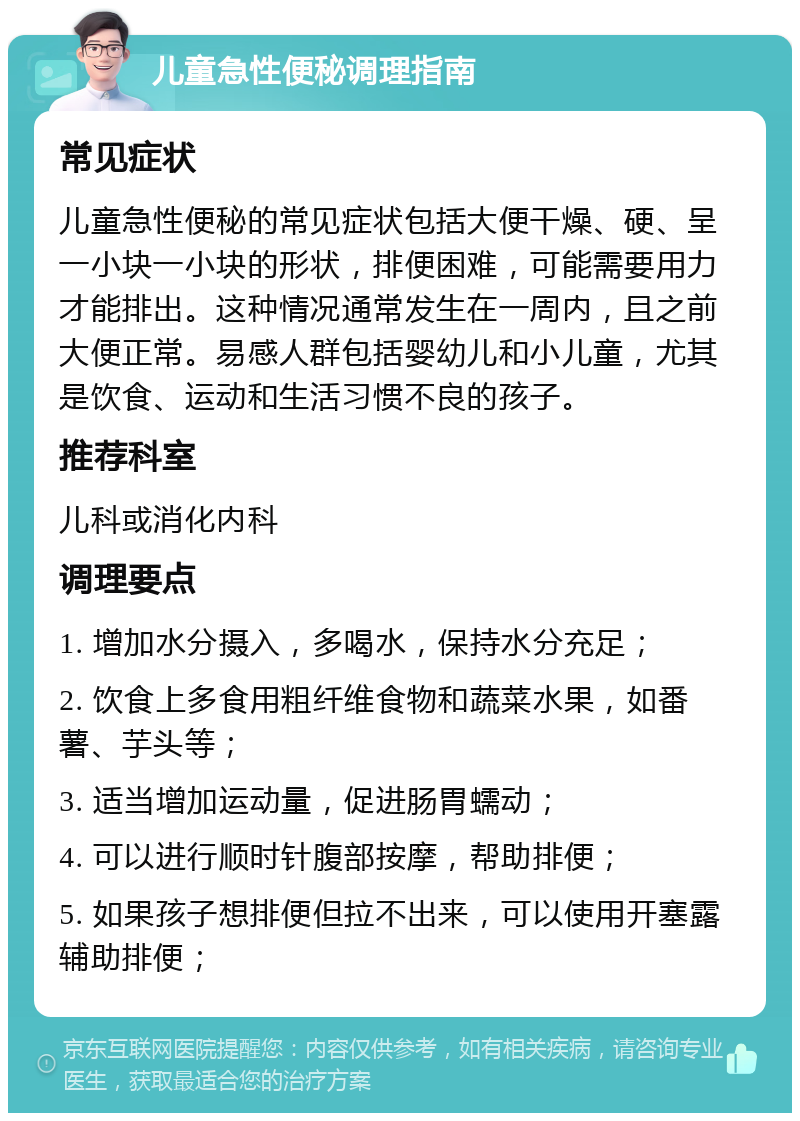 儿童急性便秘调理指南 常见症状 儿童急性便秘的常见症状包括大便干燥、硬、呈一小块一小块的形状，排便困难，可能需要用力才能排出。这种情况通常发生在一周内，且之前大便正常。易感人群包括婴幼儿和小儿童，尤其是饮食、运动和生活习惯不良的孩子。 推荐科室 儿科或消化内科 调理要点 1. 增加水分摄入，多喝水，保持水分充足； 2. 饮食上多食用粗纤维食物和蔬菜水果，如番薯、芋头等； 3. 适当增加运动量，促进肠胃蠕动； 4. 可以进行顺时针腹部按摩，帮助排便； 5. 如果孩子想排便但拉不出来，可以使用开塞露辅助排便；