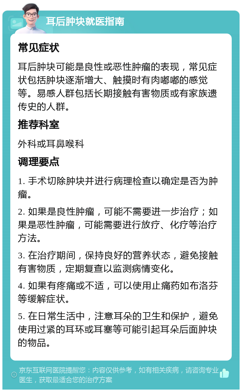 耳后肿块就医指南 常见症状 耳后肿块可能是良性或恶性肿瘤的表现，常见症状包括肿块逐渐增大、触摸时有肉嘟嘟的感觉等。易感人群包括长期接触有害物质或有家族遗传史的人群。 推荐科室 外科或耳鼻喉科 调理要点 1. 手术切除肿块并进行病理检查以确定是否为肿瘤。 2. 如果是良性肿瘤，可能不需要进一步治疗；如果是恶性肿瘤，可能需要进行放疗、化疗等治疗方法。 3. 在治疗期间，保持良好的营养状态，避免接触有害物质，定期复查以监测病情变化。 4. 如果有疼痛或不适，可以使用止痛药如布洛芬等缓解症状。 5. 在日常生活中，注意耳朵的卫生和保护，避免使用过紧的耳环或耳塞等可能引起耳朵后面肿块的物品。