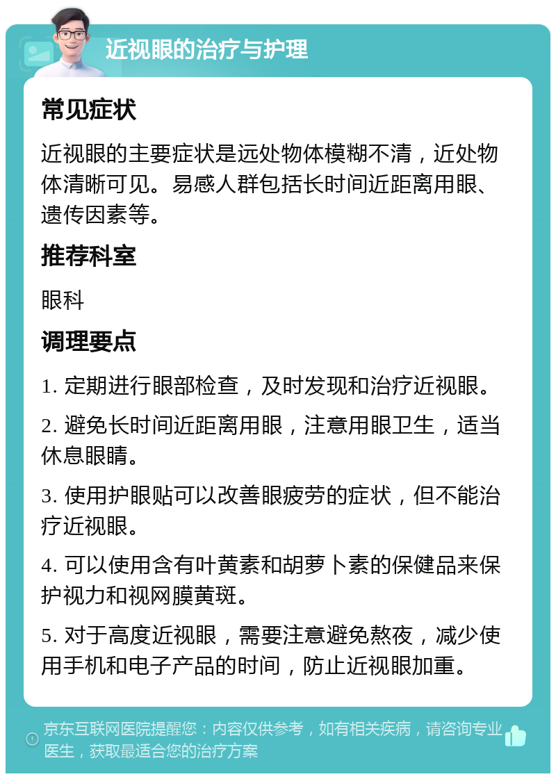 近视眼的治疗与护理 常见症状 近视眼的主要症状是远处物体模糊不清，近处物体清晰可见。易感人群包括长时间近距离用眼、遗传因素等。 推荐科室 眼科 调理要点 1. 定期进行眼部检查，及时发现和治疗近视眼。 2. 避免长时间近距离用眼，注意用眼卫生，适当休息眼睛。 3. 使用护眼贴可以改善眼疲劳的症状，但不能治疗近视眼。 4. 可以使用含有叶黄素和胡萝卜素的保健品来保护视力和视网膜黄斑。 5. 对于高度近视眼，需要注意避免熬夜，减少使用手机和电子产品的时间，防止近视眼加重。