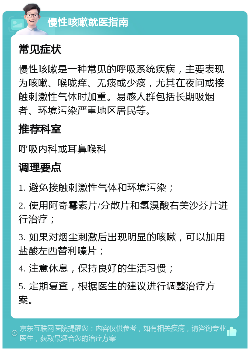 慢性咳嗽就医指南 常见症状 慢性咳嗽是一种常见的呼吸系统疾病，主要表现为咳嗽、喉咙痒、无痰或少痰，尤其在夜间或接触刺激性气体时加重。易感人群包括长期吸烟者、环境污染严重地区居民等。 推荐科室 呼吸内科或耳鼻喉科 调理要点 1. 避免接触刺激性气体和环境污染； 2. 使用阿奇霉素片/分散片和氢溴酸右美沙芬片进行治疗； 3. 如果对烟尘刺激后出现明显的咳嗽，可以加用盐酸左西替利嗪片； 4. 注意休息，保持良好的生活习惯； 5. 定期复查，根据医生的建议进行调整治疗方案。