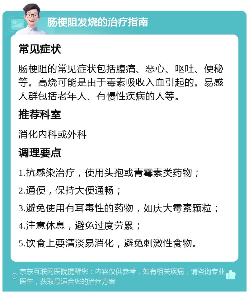 肠梗阻发烧的治疗指南 常见症状 肠梗阻的常见症状包括腹痛、恶心、呕吐、便秘等。高烧可能是由于毒素吸收入血引起的。易感人群包括老年人、有慢性疾病的人等。 推荐科室 消化内科或外科 调理要点 1.抗感染治疗，使用头孢或青霉素类药物； 2.通便，保持大便通畅； 3.避免使用有耳毒性的药物，如庆大霉素颗粒； 4.注意休息，避免过度劳累； 5.饮食上要清淡易消化，避免刺激性食物。