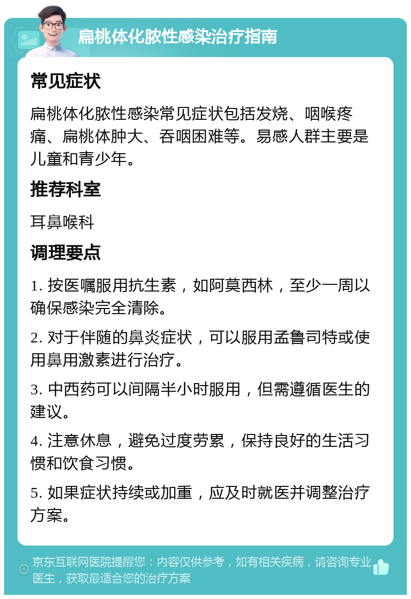 扁桃体化脓性感染治疗指南 常见症状 扁桃体化脓性感染常见症状包括发烧、咽喉疼痛、扁桃体肿大、吞咽困难等。易感人群主要是儿童和青少年。 推荐科室 耳鼻喉科 调理要点 1. 按医嘱服用抗生素，如阿莫西林，至少一周以确保感染完全清除。 2. 对于伴随的鼻炎症状，可以服用孟鲁司特或使用鼻用激素进行治疗。 3. 中西药可以间隔半小时服用，但需遵循医生的建议。 4. 注意休息，避免过度劳累，保持良好的生活习惯和饮食习惯。 5. 如果症状持续或加重，应及时就医并调整治疗方案。