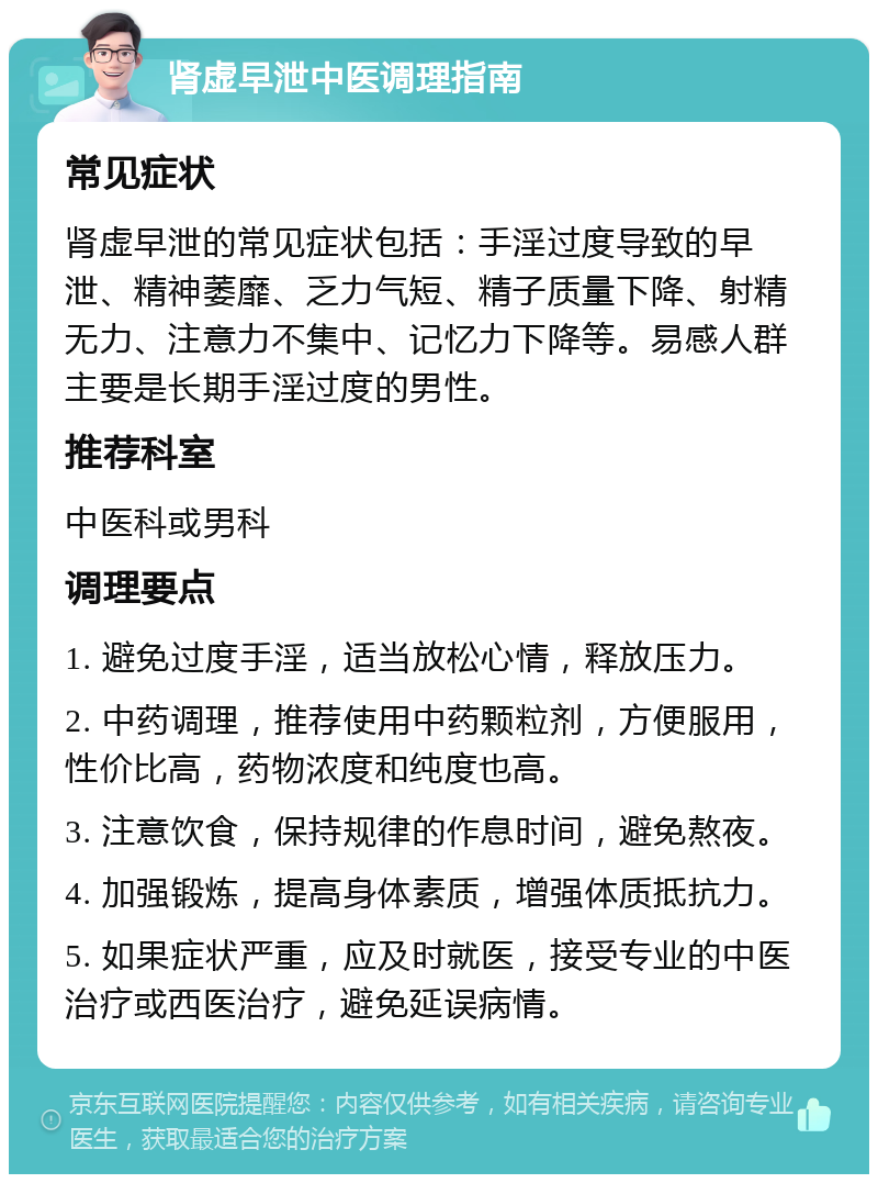 肾虚早泄中医调理指南 常见症状 肾虚早泄的常见症状包括：手淫过度导致的早泄、精神萎靡、乏力气短、精子质量下降、射精无力、注意力不集中、记忆力下降等。易感人群主要是长期手淫过度的男性。 推荐科室 中医科或男科 调理要点 1. 避免过度手淫，适当放松心情，释放压力。 2. 中药调理，推荐使用中药颗粒剂，方便服用，性价比高，药物浓度和纯度也高。 3. 注意饮食，保持规律的作息时间，避免熬夜。 4. 加强锻炼，提高身体素质，增强体质抵抗力。 5. 如果症状严重，应及时就医，接受专业的中医治疗或西医治疗，避免延误病情。