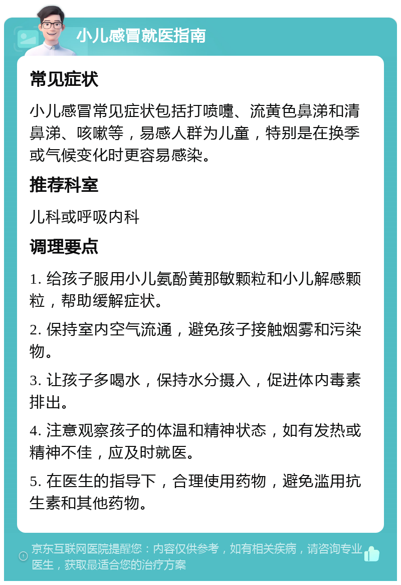 小儿感冒就医指南 常见症状 小儿感冒常见症状包括打喷嚏、流黄色鼻涕和清鼻涕、咳嗽等，易感人群为儿童，特别是在换季或气候变化时更容易感染。 推荐科室 儿科或呼吸内科 调理要点 1. 给孩子服用小儿氨酚黄那敏颗粒和小儿解感颗粒，帮助缓解症状。 2. 保持室内空气流通，避免孩子接触烟雾和污染物。 3. 让孩子多喝水，保持水分摄入，促进体内毒素排出。 4. 注意观察孩子的体温和精神状态，如有发热或精神不佳，应及时就医。 5. 在医生的指导下，合理使用药物，避免滥用抗生素和其他药物。