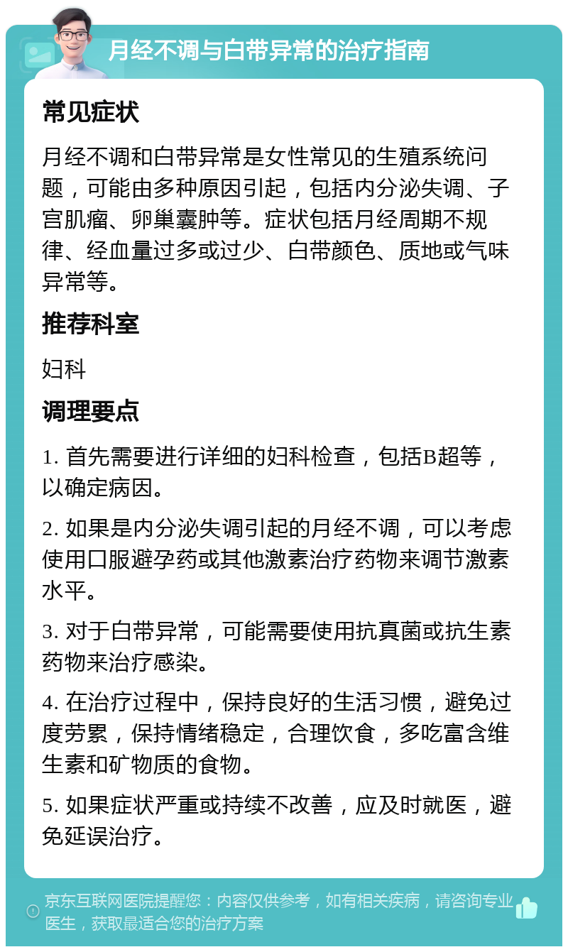 月经不调与白带异常的治疗指南 常见症状 月经不调和白带异常是女性常见的生殖系统问题，可能由多种原因引起，包括内分泌失调、子宫肌瘤、卵巢囊肿等。症状包括月经周期不规律、经血量过多或过少、白带颜色、质地或气味异常等。 推荐科室 妇科 调理要点 1. 首先需要进行详细的妇科检查，包括B超等，以确定病因。 2. 如果是内分泌失调引起的月经不调，可以考虑使用口服避孕药或其他激素治疗药物来调节激素水平。 3. 对于白带异常，可能需要使用抗真菌或抗生素药物来治疗感染。 4. 在治疗过程中，保持良好的生活习惯，避免过度劳累，保持情绪稳定，合理饮食，多吃富含维生素和矿物质的食物。 5. 如果症状严重或持续不改善，应及时就医，避免延误治疗。