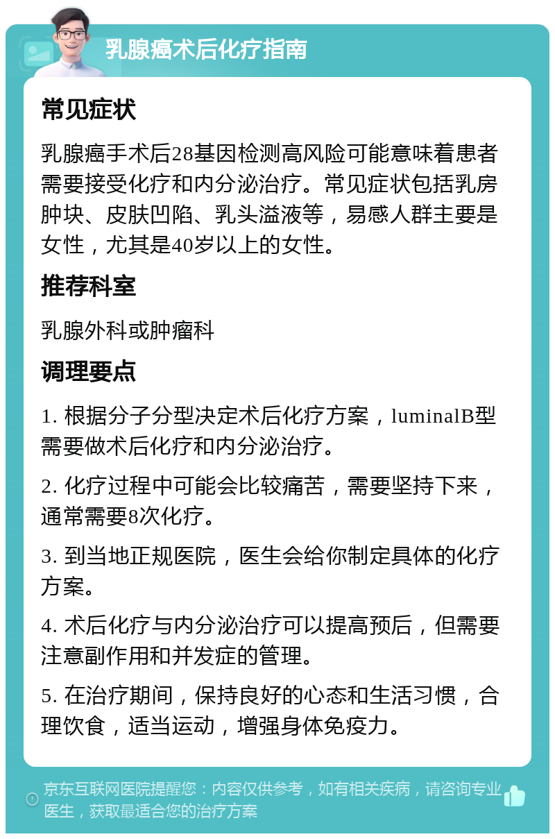 乳腺癌术后化疗指南 常见症状 乳腺癌手术后28基因检测高风险可能意味着患者需要接受化疗和内分泌治疗。常见症状包括乳房肿块、皮肤凹陷、乳头溢液等，易感人群主要是女性，尤其是40岁以上的女性。 推荐科室 乳腺外科或肿瘤科 调理要点 1. 根据分子分型决定术后化疗方案，luminalB型需要做术后化疗和内分泌治疗。 2. 化疗过程中可能会比较痛苦，需要坚持下来，通常需要8次化疗。 3. 到当地正规医院，医生会给你制定具体的化疗方案。 4. 术后化疗与内分泌治疗可以提高预后，但需要注意副作用和并发症的管理。 5. 在治疗期间，保持良好的心态和生活习惯，合理饮食，适当运动，增强身体免疫力。