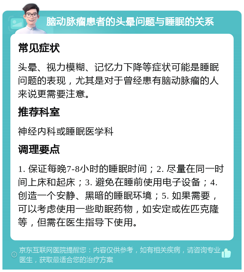 脑动脉瘤患者的头晕问题与睡眠的关系 常见症状 头晕、视力模糊、记忆力下降等症状可能是睡眠问题的表现，尤其是对于曾经患有脑动脉瘤的人来说更需要注意。 推荐科室 神经内科或睡眠医学科 调理要点 1. 保证每晚7-8小时的睡眠时间；2. 尽量在同一时间上床和起床；3. 避免在睡前使用电子设备；4. 创造一个安静、黑暗的睡眠环境；5. 如果需要，可以考虑使用一些助眠药物，如安定或佐匹克隆等，但需在医生指导下使用。