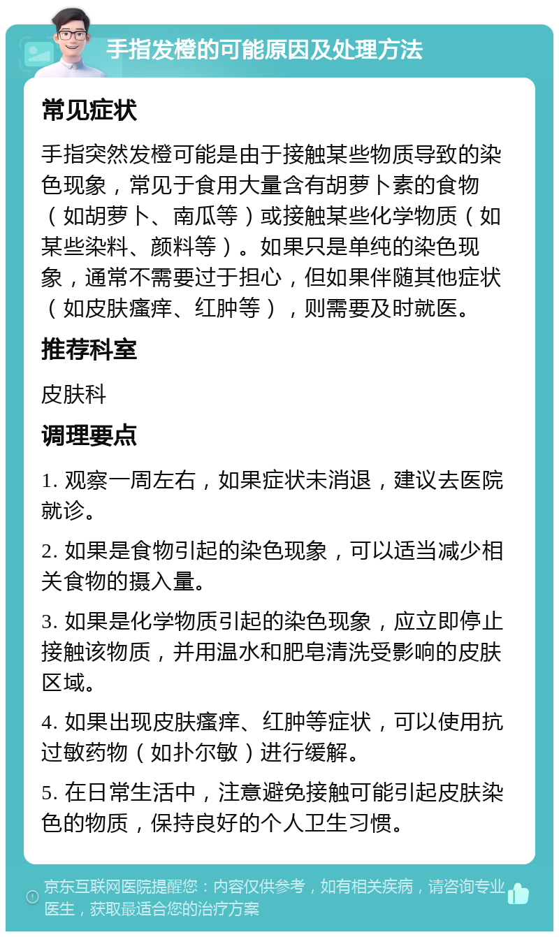 手指发橙的可能原因及处理方法 常见症状 手指突然发橙可能是由于接触某些物质导致的染色现象，常见于食用大量含有胡萝卜素的食物（如胡萝卜、南瓜等）或接触某些化学物质（如某些染料、颜料等）。如果只是单纯的染色现象，通常不需要过于担心，但如果伴随其他症状（如皮肤瘙痒、红肿等），则需要及时就医。 推荐科室 皮肤科 调理要点 1. 观察一周左右，如果症状未消退，建议去医院就诊。 2. 如果是食物引起的染色现象，可以适当减少相关食物的摄入量。 3. 如果是化学物质引起的染色现象，应立即停止接触该物质，并用温水和肥皂清洗受影响的皮肤区域。 4. 如果出现皮肤瘙痒、红肿等症状，可以使用抗过敏药物（如扑尔敏）进行缓解。 5. 在日常生活中，注意避免接触可能引起皮肤染色的物质，保持良好的个人卫生习惯。