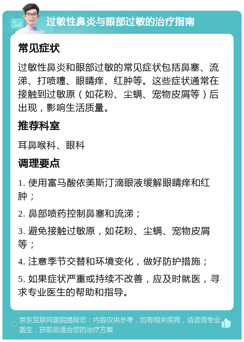 过敏性鼻炎与眼部过敏的治疗指南 常见症状 过敏性鼻炎和眼部过敏的常见症状包括鼻塞、流涕、打喷嚏、眼睛痒、红肿等。这些症状通常在接触到过敏原（如花粉、尘螨、宠物皮屑等）后出现，影响生活质量。 推荐科室 耳鼻喉科、眼科 调理要点 1. 使用富马酸依美斯汀滴眼液缓解眼睛痒和红肿； 2. 鼻部喷药控制鼻塞和流涕； 3. 避免接触过敏原，如花粉、尘螨、宠物皮屑等； 4. 注意季节交替和环境变化，做好防护措施； 5. 如果症状严重或持续不改善，应及时就医，寻求专业医生的帮助和指导。