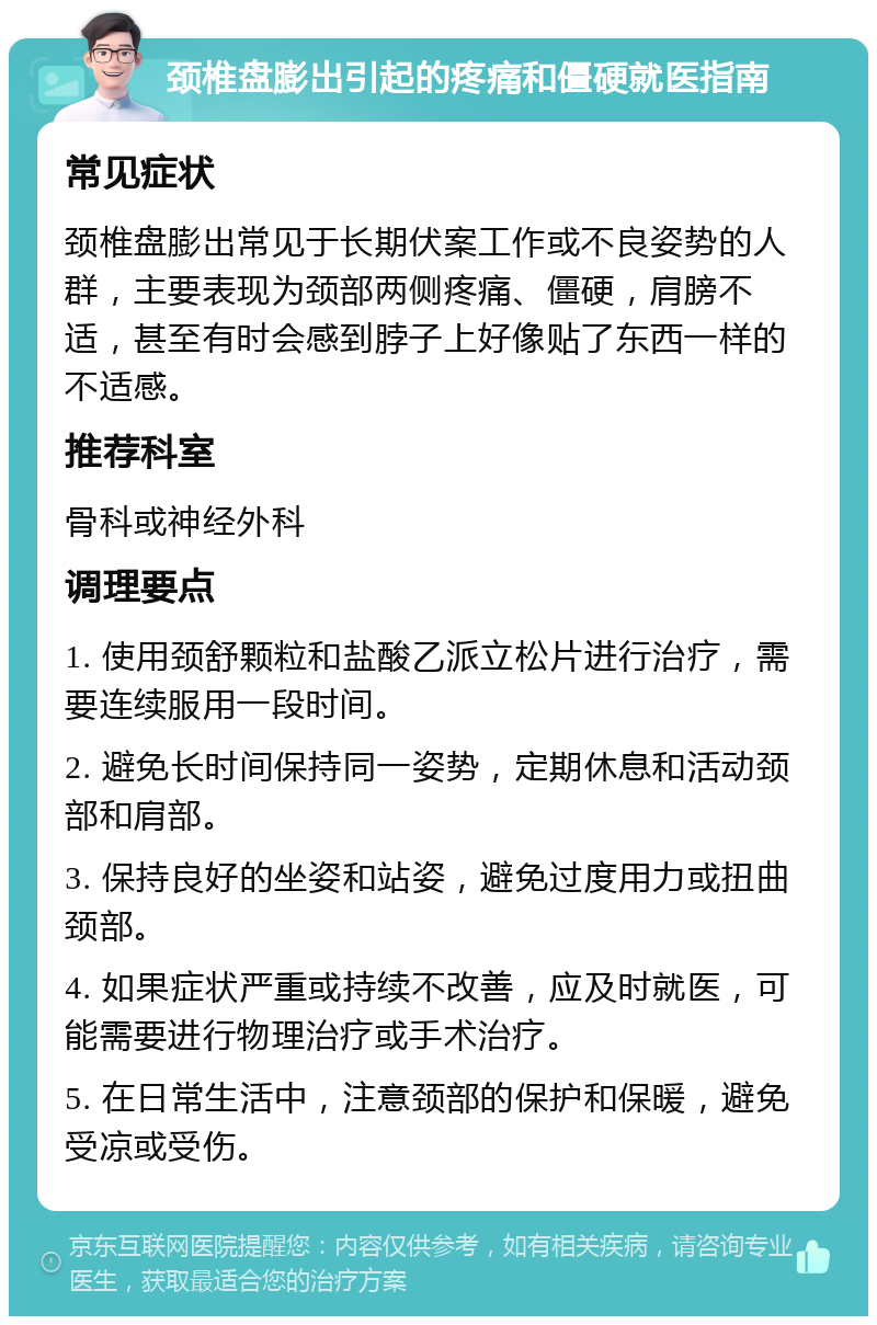 颈椎盘膨出引起的疼痛和僵硬就医指南 常见症状 颈椎盘膨出常见于长期伏案工作或不良姿势的人群，主要表现为颈部两侧疼痛、僵硬，肩膀不适，甚至有时会感到脖子上好像贴了东西一样的不适感。 推荐科室 骨科或神经外科 调理要点 1. 使用颈舒颗粒和盐酸乙派立松片进行治疗，需要连续服用一段时间。 2. 避免长时间保持同一姿势，定期休息和活动颈部和肩部。 3. 保持良好的坐姿和站姿，避免过度用力或扭曲颈部。 4. 如果症状严重或持续不改善，应及时就医，可能需要进行物理治疗或手术治疗。 5. 在日常生活中，注意颈部的保护和保暖，避免受凉或受伤。