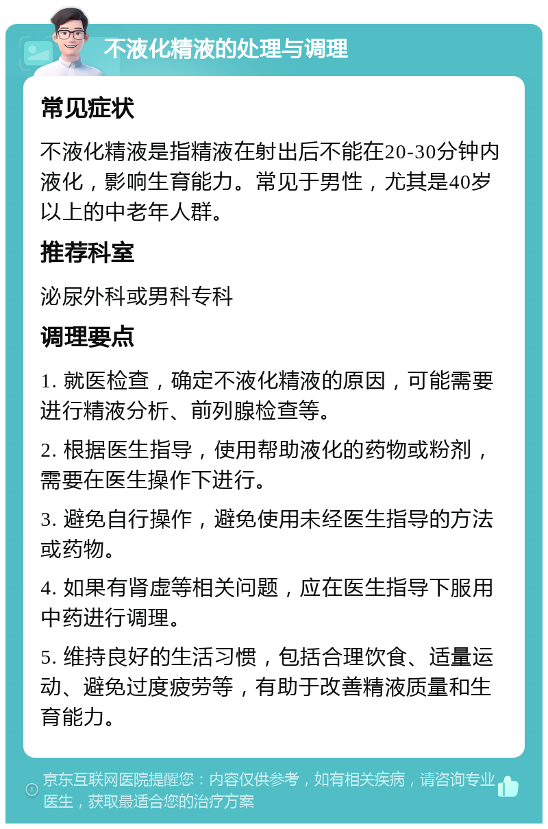 不液化精液的处理与调理 常见症状 不液化精液是指精液在射出后不能在20-30分钟内液化，影响生育能力。常见于男性，尤其是40岁以上的中老年人群。 推荐科室 泌尿外科或男科专科 调理要点 1. 就医检查，确定不液化精液的原因，可能需要进行精液分析、前列腺检查等。 2. 根据医生指导，使用帮助液化的药物或粉剂，需要在医生操作下进行。 3. 避免自行操作，避免使用未经医生指导的方法或药物。 4. 如果有肾虚等相关问题，应在医生指导下服用中药进行调理。 5. 维持良好的生活习惯，包括合理饮食、适量运动、避免过度疲劳等，有助于改善精液质量和生育能力。