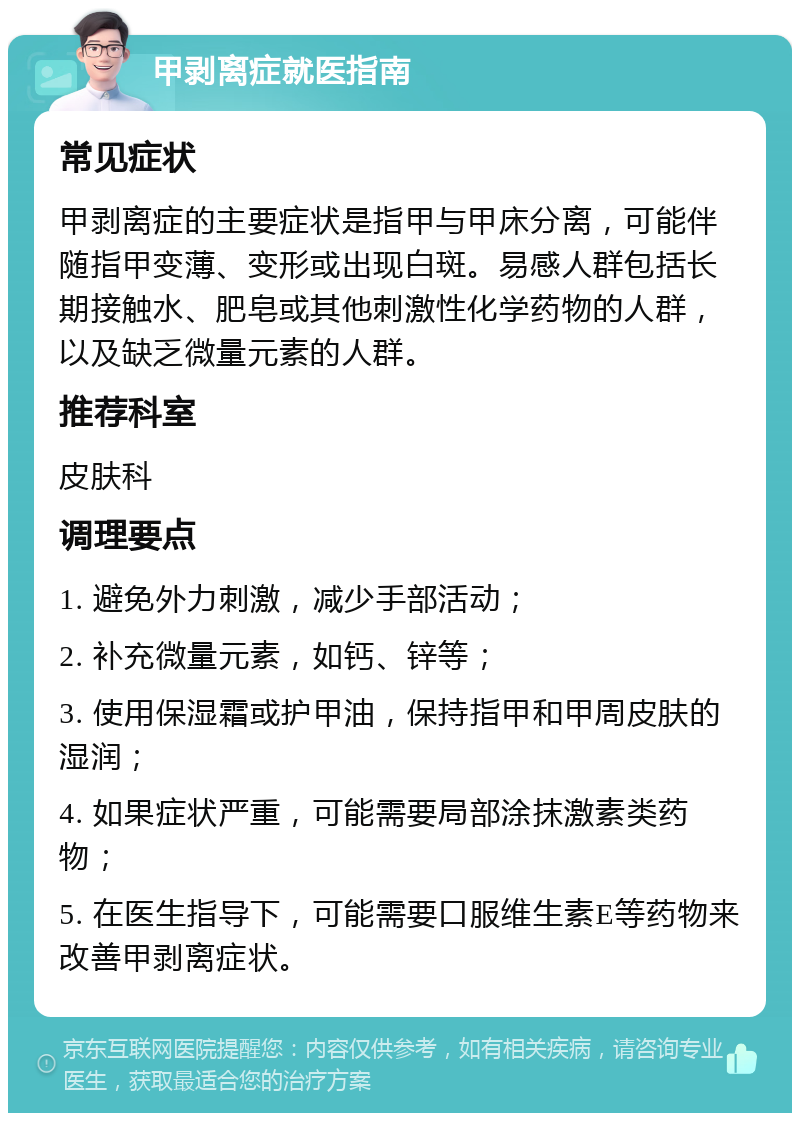 甲剥离症就医指南 常见症状 甲剥离症的主要症状是指甲与甲床分离，可能伴随指甲变薄、变形或出现白斑。易感人群包括长期接触水、肥皂或其他刺激性化学药物的人群，以及缺乏微量元素的人群。 推荐科室 皮肤科 调理要点 1. 避免外力刺激，减少手部活动； 2. 补充微量元素，如钙、锌等； 3. 使用保湿霜或护甲油，保持指甲和甲周皮肤的湿润； 4. 如果症状严重，可能需要局部涂抹激素类药物； 5. 在医生指导下，可能需要口服维生素E等药物来改善甲剥离症状。