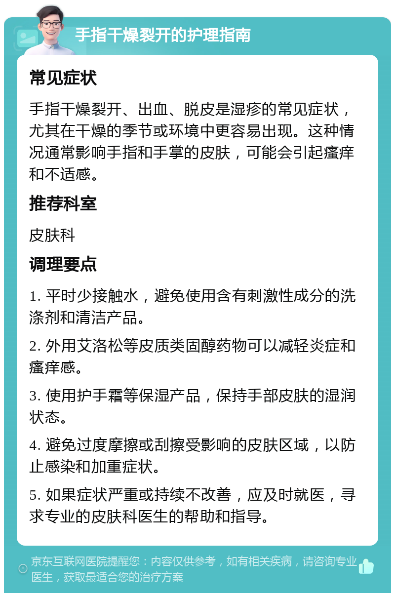 手指干燥裂开的护理指南 常见症状 手指干燥裂开、出血、脱皮是湿疹的常见症状，尤其在干燥的季节或环境中更容易出现。这种情况通常影响手指和手掌的皮肤，可能会引起瘙痒和不适感。 推荐科室 皮肤科 调理要点 1. 平时少接触水，避免使用含有刺激性成分的洗涤剂和清洁产品。 2. 外用艾洛松等皮质类固醇药物可以减轻炎症和瘙痒感。 3. 使用护手霜等保湿产品，保持手部皮肤的湿润状态。 4. 避免过度摩擦或刮擦受影响的皮肤区域，以防止感染和加重症状。 5. 如果症状严重或持续不改善，应及时就医，寻求专业的皮肤科医生的帮助和指导。