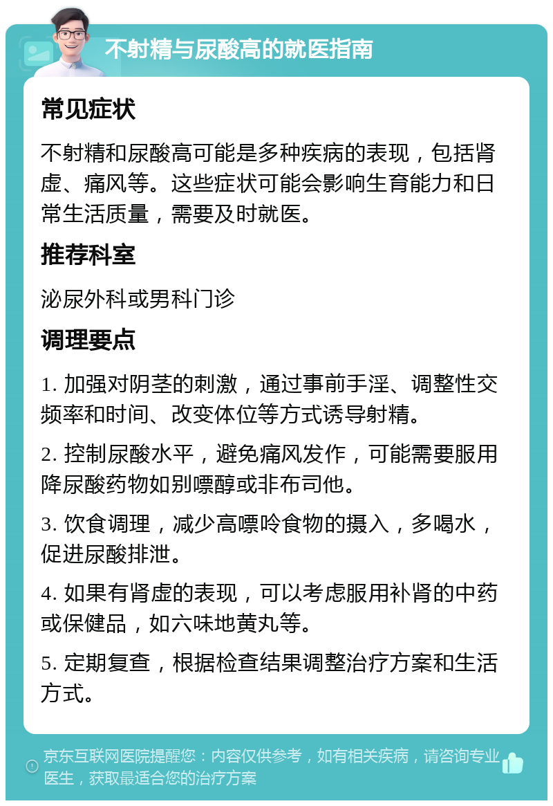 不射精与尿酸高的就医指南 常见症状 不射精和尿酸高可能是多种疾病的表现，包括肾虚、痛风等。这些症状可能会影响生育能力和日常生活质量，需要及时就医。 推荐科室 泌尿外科或男科门诊 调理要点 1. 加强对阴茎的刺激，通过事前手淫、调整性交频率和时间、改变体位等方式诱导射精。 2. 控制尿酸水平，避免痛风发作，可能需要服用降尿酸药物如别嘌醇或非布司他。 3. 饮食调理，减少高嘌呤食物的摄入，多喝水，促进尿酸排泄。 4. 如果有肾虚的表现，可以考虑服用补肾的中药或保健品，如六味地黄丸等。 5. 定期复查，根据检查结果调整治疗方案和生活方式。