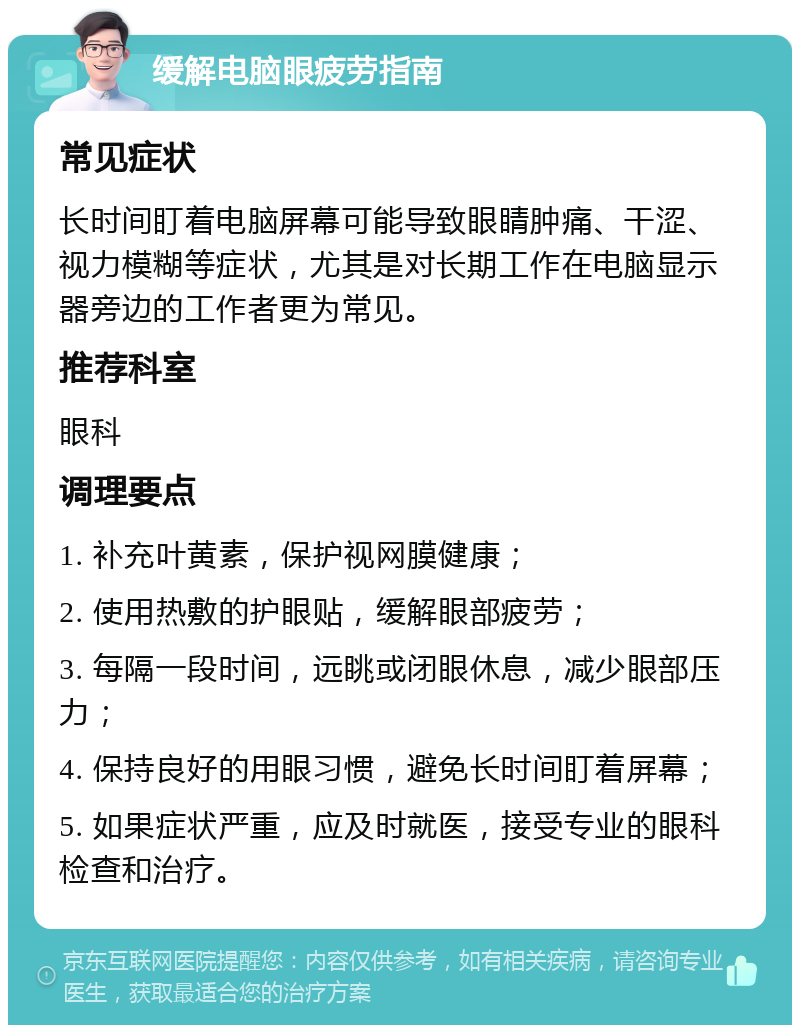 缓解电脑眼疲劳指南 常见症状 长时间盯着电脑屏幕可能导致眼睛肿痛、干涩、视力模糊等症状，尤其是对长期工作在电脑显示器旁边的工作者更为常见。 推荐科室 眼科 调理要点 1. 补充叶黄素，保护视网膜健康； 2. 使用热敷的护眼贴，缓解眼部疲劳； 3. 每隔一段时间，远眺或闭眼休息，减少眼部压力； 4. 保持良好的用眼习惯，避免长时间盯着屏幕； 5. 如果症状严重，应及时就医，接受专业的眼科检查和治疗。