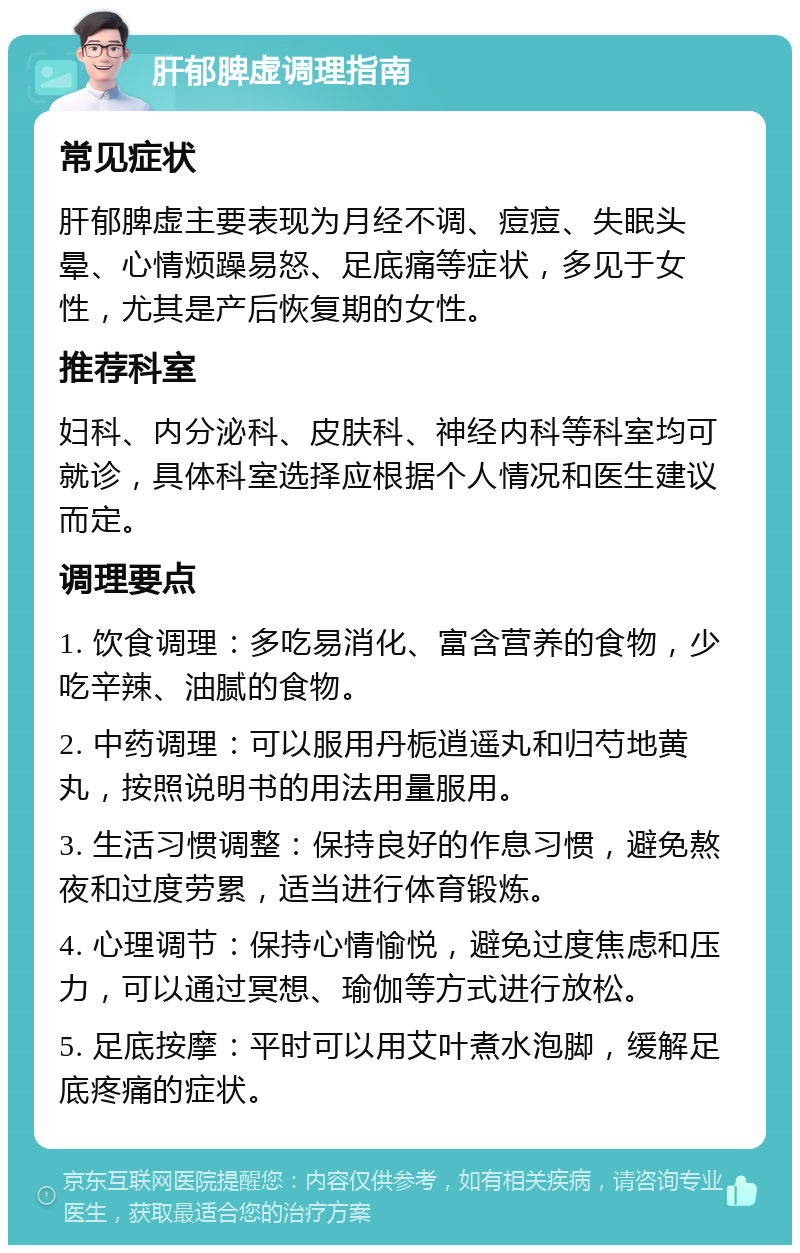 肝郁脾虚调理指南 常见症状 肝郁脾虚主要表现为月经不调、痘痘、失眠头晕、心情烦躁易怒、足底痛等症状，多见于女性，尤其是产后恢复期的女性。 推荐科室 妇科、内分泌科、皮肤科、神经内科等科室均可就诊，具体科室选择应根据个人情况和医生建议而定。 调理要点 1. 饮食调理：多吃易消化、富含营养的食物，少吃辛辣、油腻的食物。 2. 中药调理：可以服用丹栀逍遥丸和归芍地黄丸，按照说明书的用法用量服用。 3. 生活习惯调整：保持良好的作息习惯，避免熬夜和过度劳累，适当进行体育锻炼。 4. 心理调节：保持心情愉悦，避免过度焦虑和压力，可以通过冥想、瑜伽等方式进行放松。 5. 足底按摩：平时可以用艾叶煮水泡脚，缓解足底疼痛的症状。